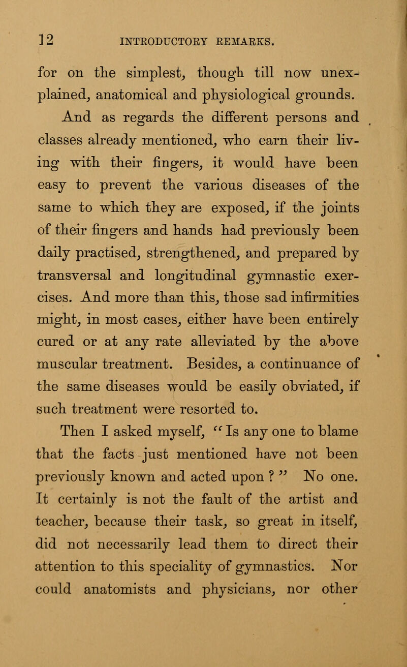 for on the simplest, though till now unex- plained, anatomical and physiological grounds. And as regards the different persons and classes already mentioned, who earn their liv- ing with their fingers, it would have been easy to prevent the various diseases of the same to which they are exposed, if the joints of their fingers and hands had previously been daily practised, strengthened, and prepared by transversal and longitudinal gymnastic exer- cises. And more than this, those sad infirmities might, in most cases, either have been entirely cured or at any rate alleviated by the above muscular treatment. Besides, a continuance of the same diseases would be easily obviated, if such treatment were resorted to. Then I asked myself,  Is any one to blame that the facts just mentioned have not been previously known and acted upon ?  ~No one. It certainly is not the fault of the artist and teacher, because their task, so great in itself, did not necessarily lead them to direct their attention to this speciality of gymnastics. Nor could anatomists and physicians, nor other