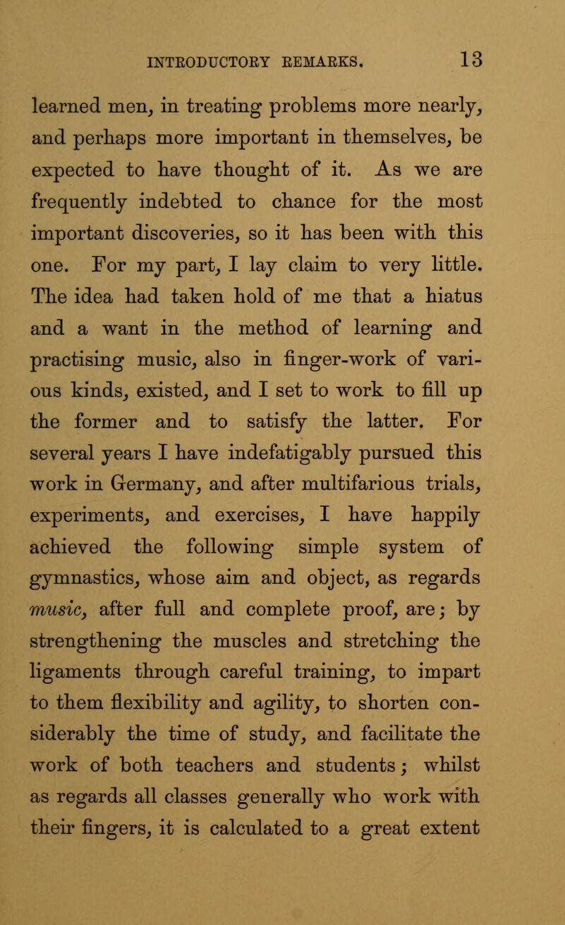 learned men, in treating problems more nearly, and perhaps more important in themselves, be expected to have thought of it. As we are frequently indebted to chance for the most important discoveries, so it has been with this one. For my part, I lay claim to very little. The idea had taken hold of me that a hiatus and a want in the method of learning and practising music, also in finger-work of vari- ous kinds, existed, and I set to work to fill up the former and to satisfy the latter. For several years I have indefatigably pursued this work in Germany, and after multifarious trials, experiments, and exercises, I have happily achieved the following simple system of gymnastics, whose aim and object, as regards music, after full and complete proof, are; by strengthening the muscles and stretching the ligaments through careful training, to impart to them flexibility and agility, to shorten con- siderably the time of study, and facilitate the work of both teachers and students; whilst as regards all classes generally who work with their fingers, it is calculated to a great extent