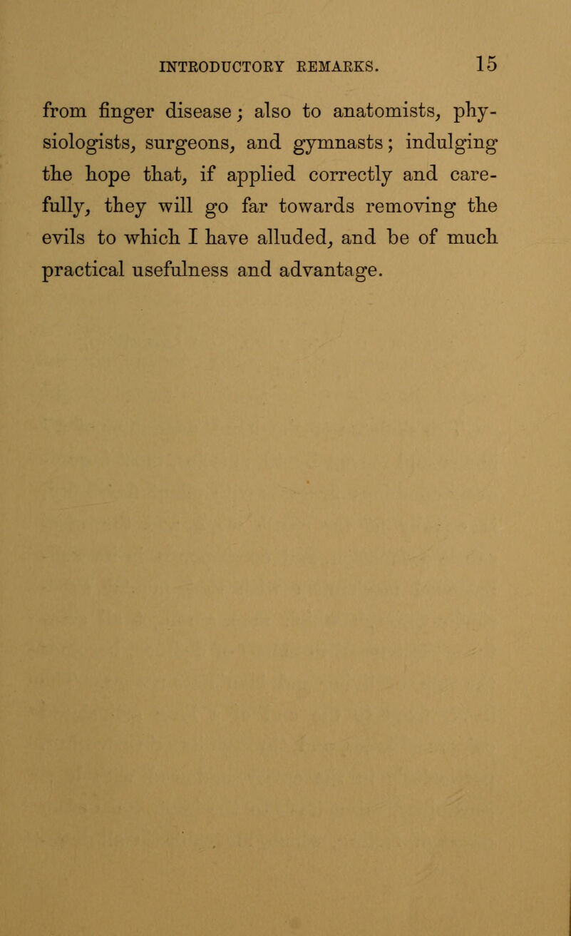 from finger disease; also to anatomists, phy- siologists, surgeons, and gymnasts; indulging the hope that, if applied correctly and care- fully, they will go far towards removing the evils to which I have alluded, and be of much practical usefulness and advantage.