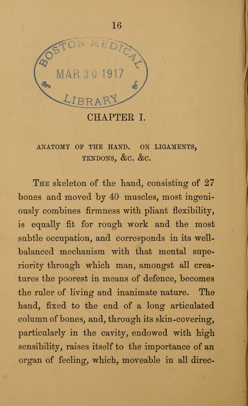 MAR 30 1917 CHAPTER I. ANATOMY OF THE HAND. ON LIGAMENTS, TENDONS,, &C. &C. The skeleton of the hand, consisting of 27 bones and moved by 40 muscles, most ingeni- ously combines firmness with pliant flexibility, is equally fit for rough work and the most subtle occupation, and corresponds in its well- balanced mechanism with that mental supe- riority through which man, amongst all crea- tures the poorest in means of defence, becomes the ruler of living and inanimate nature. The hand, fixed to the end of a long articulated column of bones, and, through its skin-covering, particularly in the cavity, endowed with high sensibility, raises itself to the importance of an organ of feeling, which, moveable in all direc-