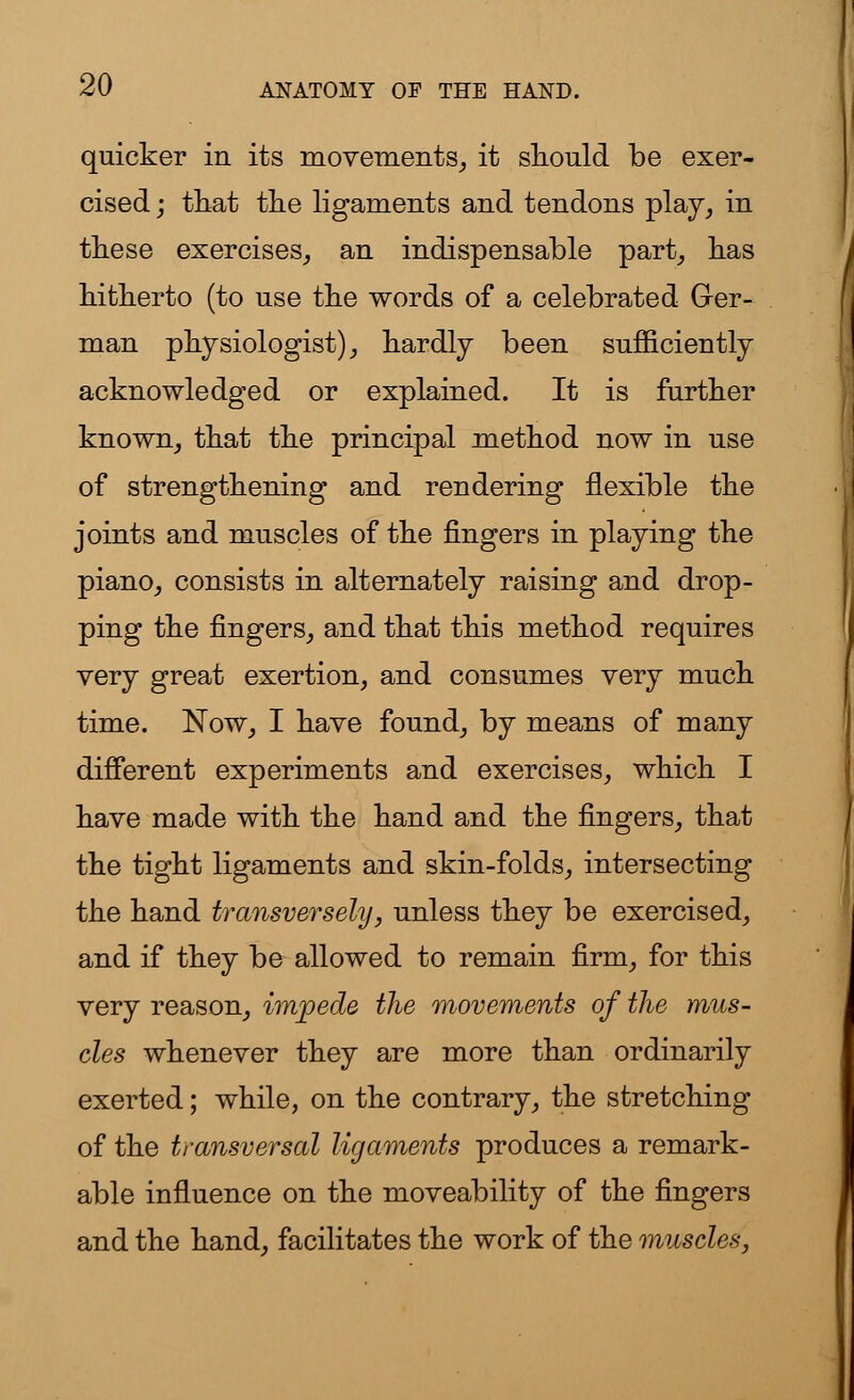 quicker in its movements, it should be exer- cised; that the ligaments and tendons play, in these exercises, an indispensable part, has hitherto (to nse the words of a celebrated Ger- man physiologist), hardly been sufficiently acknowledged or explained. It is further known, that the principal method now in use of strengthening and rendering flexible the joints and muscles of the fingers in playing the piano, consists in alternately raising and drop- ping the fingers, and that this method requires very great exertion, and consumes very much time. Now, I have found, by means of many different experiments and exercises, which I have made with the hand and the fingers, that the tight ligaments and skin-folds, intersecting the hand transversely, unless they be exercised, and if they be allowed to remain firm, for this very reason, impede the movements of the mus- cles whenever they are more than ordinarily exerted; while, on the contrary, the stretching of the transversal ligaments produces a remark- able influence on the moveability of the fingers and the hand, facilitates the work of the muscles,