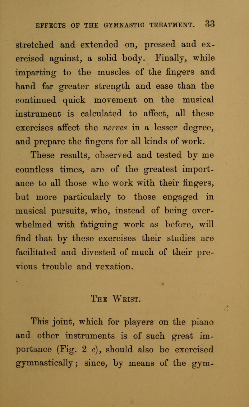 stretched and extended on, pressed and ex- ercised against, a solid body. Finally, while imparting to the muscles of the fingers and hand far greater strength and ease than the continued quick movement on the musical instrument is calculated to affect, all these exercises affect the nerves in a lesser degree, and prepare the fingers for all kinds of work. These results, observed and tested by me countless times, are of the greatest import- ance to all those who work with their fingers, but more particularly to those engaged in musical pursuits, who, instead of being over- whelmed with fatiguing work as before, will find that by these exercises their studies are facilitated and divested of much of their pre- vious trouble and vexation. Tee Wrist. This joint, which for players on the piano and other instruments is of such great im- portance (Fig. 2 c), should also be exercised gymnastically; since, by means of the gym-