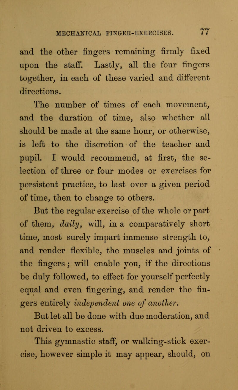 and the other fingers remaining firmly fixed upon the staff. Lastly, all the four fingers together, in each of these varied and different directions. The number of times of each movement, and the duration of time, also whether all should be made at the same hour, or otherwise, is left to the discretion of the teacher and pupil. I would recommend, at first, the se- lection of three or four modes or exercises for persistent practice, to last over a given period of time, then to change to others. But the regular exercise of the whole or part of them, daily, will, in a comparatively short time, most surely impart immense strength to, and render flexible, the muscles and joints of the fingers; will enable you, if the directions be duly followed, to effect for yourself perfectly equal and even fingering, and render the fin- gers entirely independent one of another. But let all be done with due moderation, and not driven to excess. This gymnastic staff, or walking-stick exer- cise, however simple it may appear, should, on
