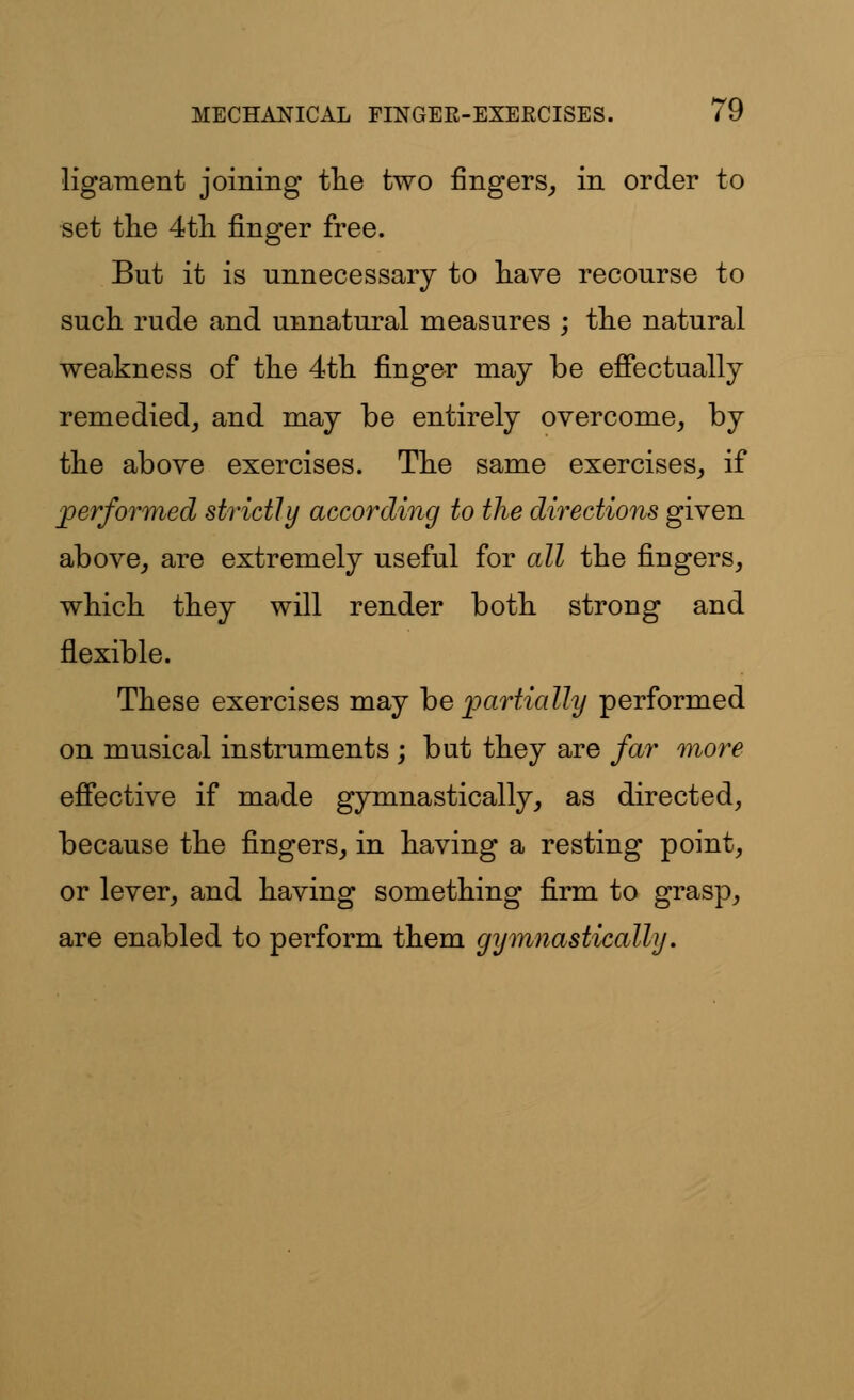 ligament joining the two fingers, in order to set the 4th finger free. But it is unnecessary to have recourse to such rude and unnatural measures ; the natural weakness of the 4th finger may be effectually remedied, and may be entirely overcome, by the above exercises. The same exercises, if performed strictly according to the directions given above, are extremely useful for all the fingers, which they will render both strong and flexible. These exercises may he partially performed on musical instruments ; but they are far more effective if made gymnastically, as directed, because the fingers, in having a resting point, or lever, and having something firm to grasp, are enabled to perform them gymnastically.