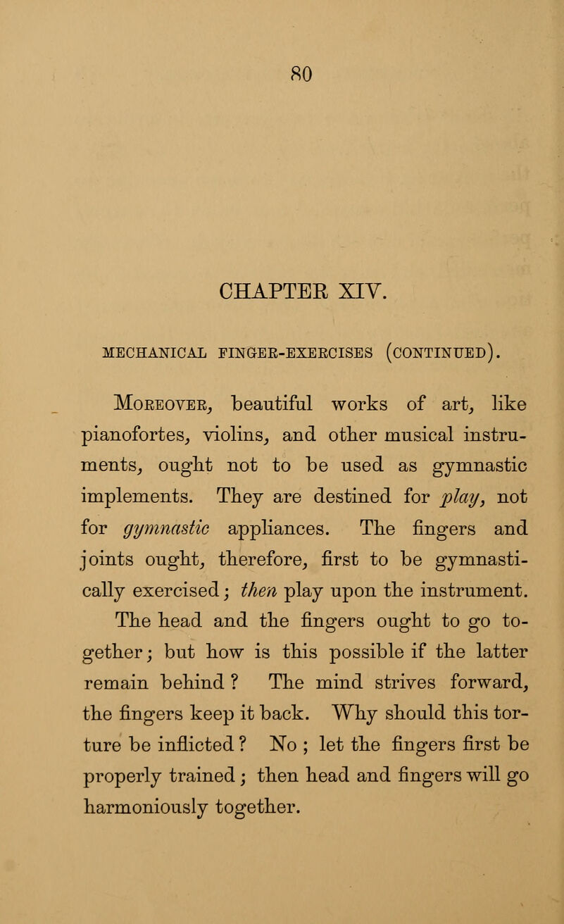 CHAPTER XIV. MECHANICAL FINGEE-EXEECISES (CONTINUED). Moeeovee, beautiful works of art, like pianofortes, violins, and other musical instru- ments, ought not to be used as gymnastic implements. They are destined for play, not for gymnastic appliances. The fingers and joints ought, therefore, first to be gymnasti- cally exercised; then play upon the instrument. The head and the fingers ought to go to- gether ; but how is this possible if the latter remain behind ? The mind strives forward, the fingers keep it back. Why should this tor- ture be inflicted ? No ; let the fingers first be properly trained; then head and fingers will go harmoniously together.