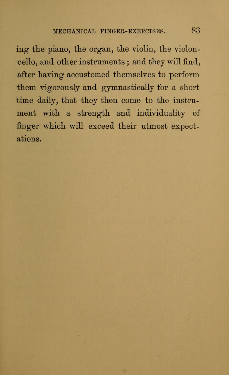 ing the piano, the organ, the violin, the violon- cello, and other instruments; and they will find, after having accustomed themselves to perform them vigorously and gymnastically for a short time daily, that they then come to the instru- ment with a strength and individuality of finger which will exceed their utmost expect- ations.