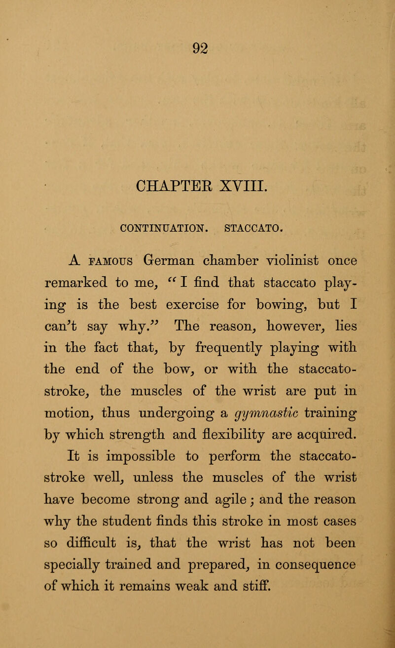 CHAPTER XVIII. CONTINUATION. STACCATO. A famous German chamber violinist once remarked to me, I find that staccato play- ing is the best exercise for bowing, but I can't say why. The reason, however, lies in the fact that, by frequently playing with the end of the bow, or with the staccato- stroke, the muscles of the wrist are put in motion, thus undergoing a gymnastic training by which strength and flexibility are acquired. It is impossible to perform the staccato- stroke well, unless the muscles of the wrist have become strong and agile; and the reason why the student finds this stroke in most cases so difficult is, that the wrist has not been specially trained and prepared, in consequence of which it remains weak and stiff.