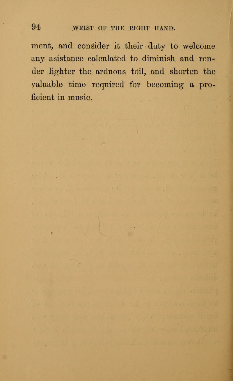 ment, and consider it their duty to welcome any asistance calculated to diminish and ren- der lighter the arduous toil, and shorten the valuable time required for becoming a pro- ficient in music.