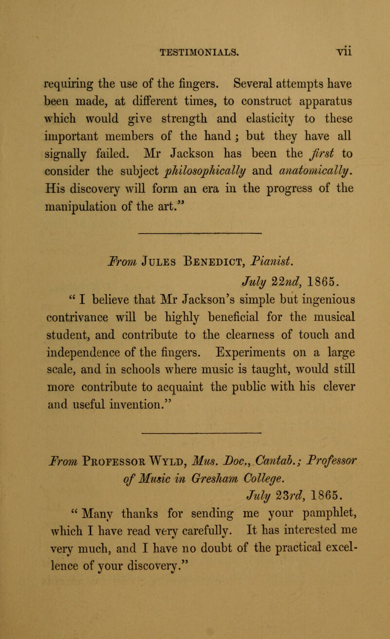 requiring the use of the fingers. Several attempts have been made, at different times, to construct apparatus which would give strength and elasticity to these important members of the hand ; but they have all signally failed. Mr Jackson has been the first to consider the subject philosophically and anatomically. His discovery will form an era in the progress of the manipulation of the art. From Jules Benedict, Fia?iist. July 22nd, 1865. I believe that Mr Jackson's simple but ingenious contrivance will be highly beneficial for the musical student, and contribute to the clearness of touch and independence of the fingers. Experiments on a large scale, and in schools where music is taught, would still more contribute to acquaint the public with his Clevel- and useful invention. From Professor Wyld, Mas. Doc, Cantab.; Frofessor of Music in Gresham College. July 23rd, 1865. Many thanks for sending me your pamphlet, Avhich I have read very carefully. It has interested me very much, and I have no doubt of the practical excel- lence of your discovery.