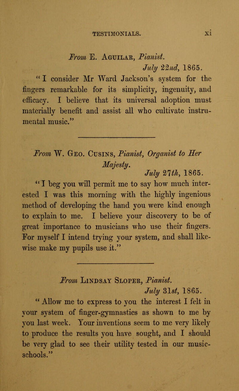 From E. Aguilar, Pianist. July 22nd, 1865.  I consider Mr Ward Jackson's system for the fingers remarkable for its simplicity, ingenuity, and efficacy. I believe that its universal adoption must materially benefit and assist all who cultivate instru- mental music. From W. Geo. Cusins, Pianist, Organist to Her Majesty. July 21th, 1865.  I beg you will permit me to say how much inter- ested I was this morning with the highly ingenious method of developing the hand you were kind enough to explain to me. I believe your discovery to be of great importance to musicians who use their fingers. For myself I intend trying your system, and shall like- wise make my pupils use it. From Lindsay Sloper, Pianist. July 31atf, 1865.  Allow me to express to you the interest I felt in your system of finger-gymnastics as shown to me by you last week. Your inventions seem to me very likely to produce the results you have sought, and I should be very glad to see their utility tested in our music- schools.