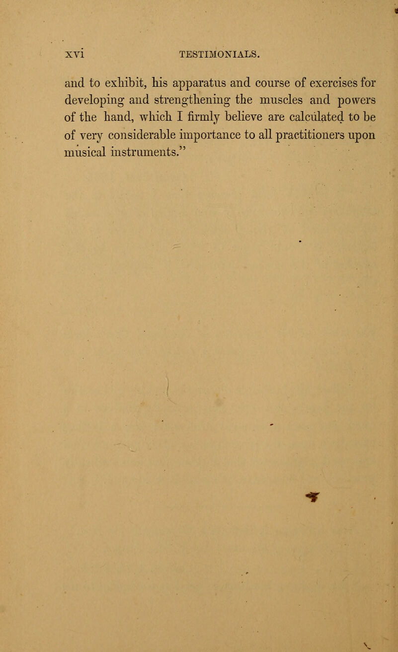 and to exhibit, his apparatus and course of exercises for developing and strengthening the muscles and powers of the hand, which I firmly believe are calculated to be of very considerable importance to all practitioners upon musical instruments.