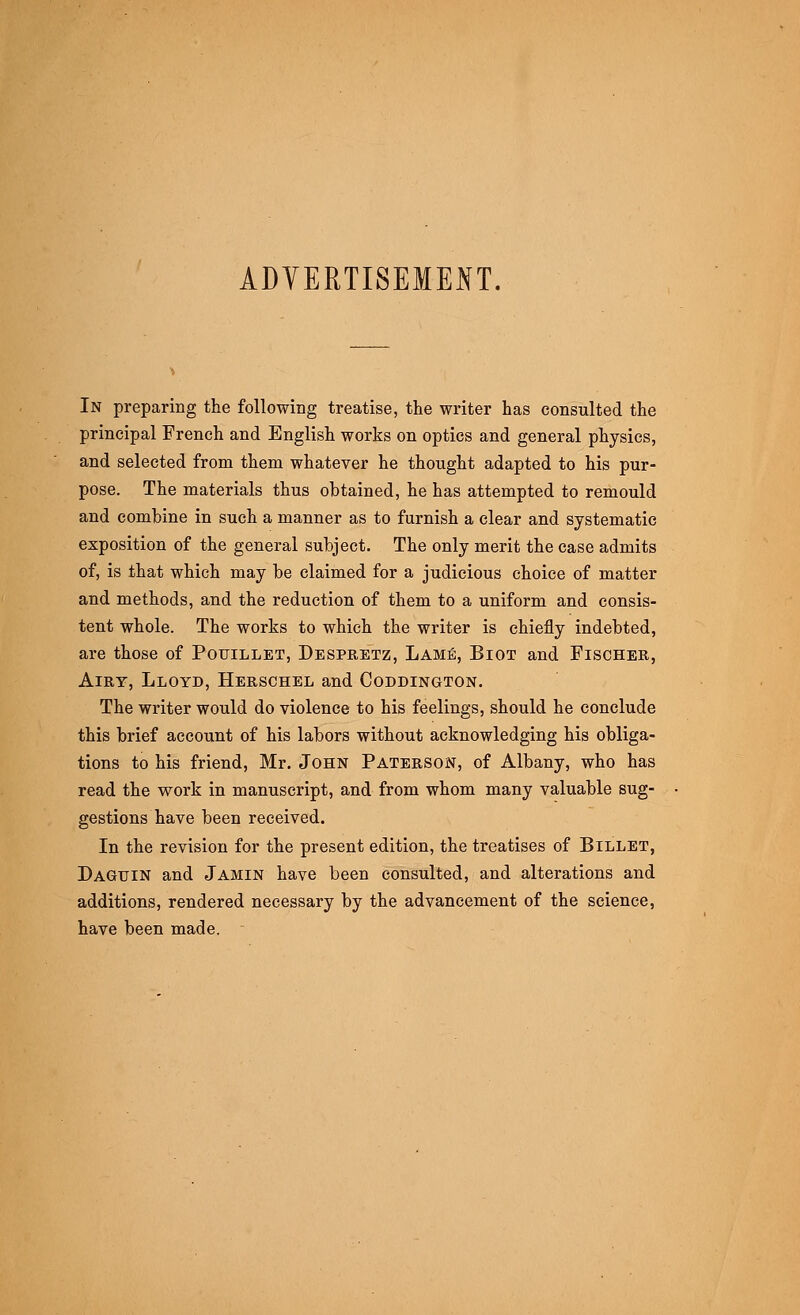 ADVERTISEMENT. In preparing the following treatise, the writer has consulted the principal French and English works on optics and general physics, and selected from them whatever he thought adapted to his pur- pose. The materials thus obtained, he has attempted to remould and combine in such a manner as to furnish a clear and systematic exposition of the general subject. The only merit the case admits of, is that which may be claimed for a judicious choice of matter and methods, and the reduction of them to a uniform and consis- tent whole. The works to which the writer is chiefly indebted, are those of Pouillet, Despretz, Lamb, Biot and Fischer, Airy, Lloyd, Herschel and Coddington. The writer would do violence to his feelings, should he conclude this brief account of his labors without acknowledging his obliga- tions to his friend, Mr. John Paterson, of Albany, who has read the work in manuscript, and from whom many valuable sug- gestions have been received. In the revision for the present edition, the treatises of Billet, Daguin and Jamin have been consulted, and alterations and additions, rendered necessary by the advancement of the science, have been made.