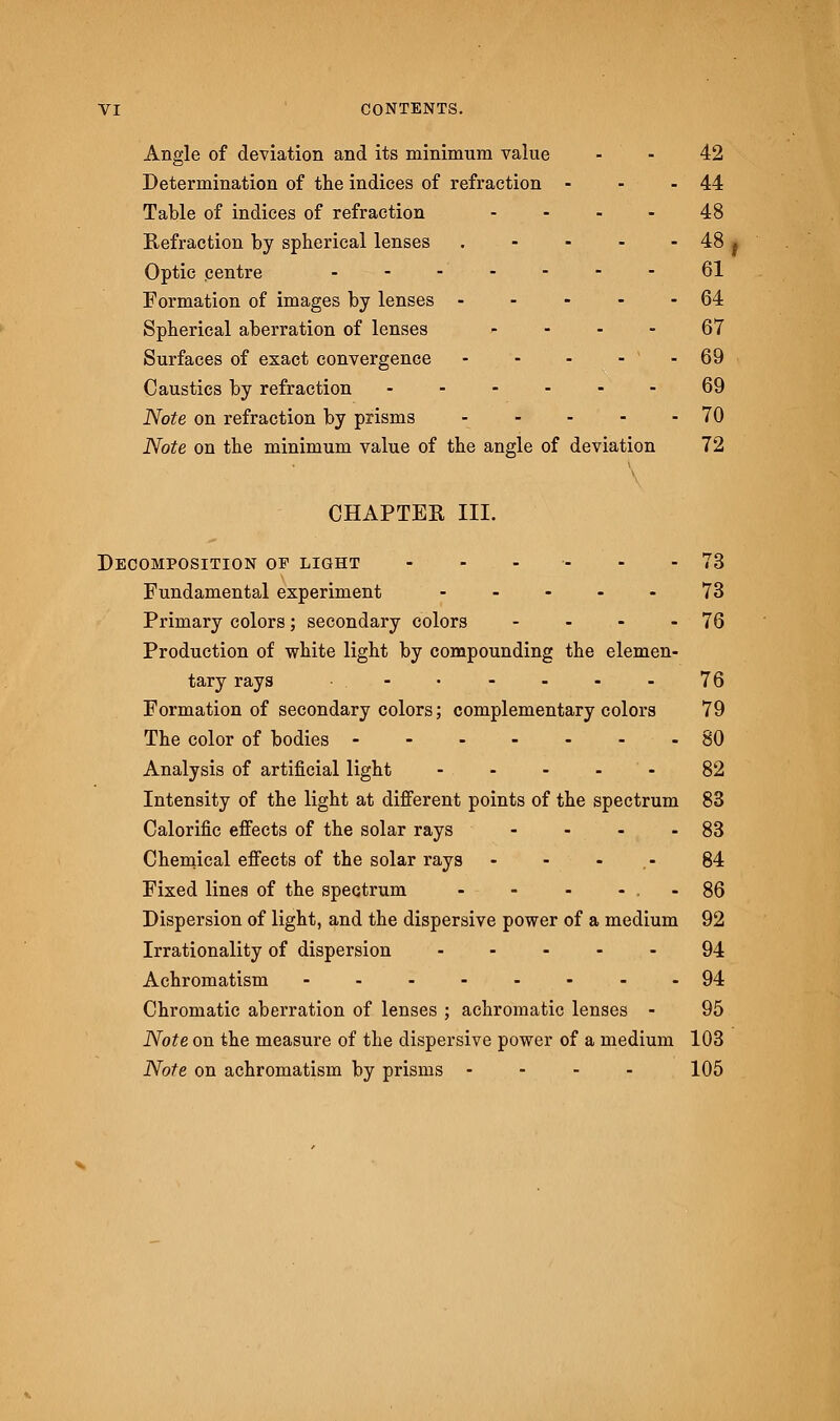 Angle of deviation and its minimum value - - 42 Determination of the indices of refraction - - -44 Table of indices of refraction .... 48 Refraction by spherical lenses . - - - - 48 j Optic centre - - - • ■ - - - - 61 Formation of images by lenses - - - - - 64 Spherical aberration of lenses 67 Surfaces of exact convergence - - - - ' - 69 Caustics by refraction ...... 69 Note on refraction by prisms - - - - 70 Note on the minimum value of the angle of deviation 72 CHAPTER III. Decomposition of light - - . - - - 73 Fundamental experiment ..... 73 Primary colors; secondary colors - - - - 76 Production of white light by compounding the elemen- tary rays . - • - - - - 76 Formation of secondary colors; complementary colors 79 The color of bodies 80 Analysis of artificial light - - - - 82 Intensity of the light at different points of the spectrum 83 Calorific effects of the solar rays - - - - 83 Chemical effects of the solar rays - - - 84 Fixed lines of the spectrum - - - - . - 86 Dispersion of light, and the dispersive power of a medium 92 Irrationality of dispersion 94 Achromatism -..-.-.-94 Chromatic aberration of lenses ; achromatic lenses - 95 Note on the measure of the dispersive power of a medium 103 Note on achromatism by prisms .... 105