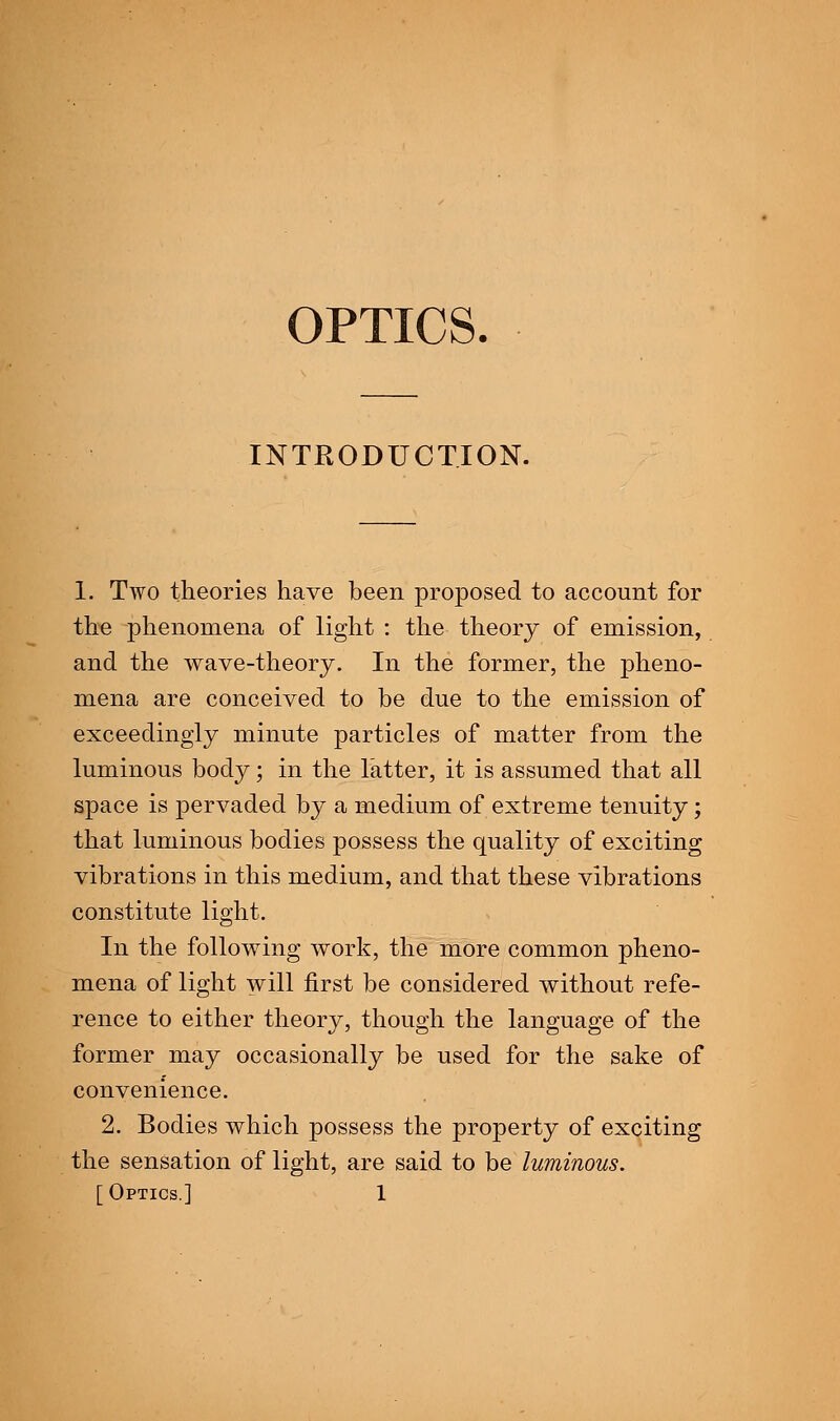 OPTICS. INTRODUCTION. I. Two theories have been proposed to account for the phenomena of light : the theory of emission, and the wave-theory. In the former, the pheno- mena are conceived to be due to the emission of exceedingly minute particles of matter from the luminous body; in the latter, it is assumed that all space is pervaded by a medium of extreme tenuity; that luminous bodies possess the quality of exciting vibrations in this medium, and that these vibrations constitute light. In the following work, the more common pheno- mena of light will first be considered without refe- rence to either theory, though the language of the former may occasionally be used for the sake of convenience. 2. Bodies which possess the property of exciting the sensation of light, are said to be luminous. [Optics.] 1