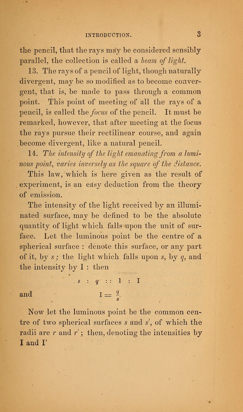 INTRODUCTION. 6 the pencil, that the rays ma'y be considered sensibly parallel, the collection is called a beam of light. 13. The rays of a pencil of light, though naturally divergent, may be so modified as to become conver- gent, that is, be made to pass through a common point. This point of meeting of all the rays of a pencil, is called the focus of the pencil. It must be remarked, however, that after meeting at the focus the rays pursue their rectilinear course, and again become divergent, like a natural pencil. 14. The intensity of the light emanating from a lumi- nous point, varies inversely as the square of the distance. This law, which is here given as the result of experiment, is an easy deduction from the theory of emission. The intensity of the light received by an illumi- nated surface, may be defined to be the absolute quantity of light which falls upon the unit of sur- face. Let the luminous point be the centre of a spherical surface : denote this surface, or any part of it, by s; the light which falls upon s, by q, and the intensity by I : then s : q : : 1 : I and 1 = 2. s Now let the luminous point be the common cen- tre of two spherical surfaces s and s', of which the radii are r and r ; then, denoting the intensities by I and I'