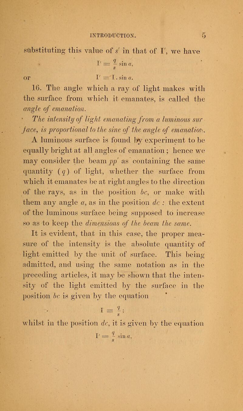 substituting this value of s' in that of I', we have I>=1 sin a, s Or I' = I, sin a. 16. The angle which a raj of light makes with the surface from which it emanates, is called the angle of emanation. The intensity of light emanating from a luminous sur face, is proportional to the sine of the angle of emanation. A luminous surface is found by experiment to be equally bright at all angles of emanation ; hence we may consider the beam pp' as containing the same quantity (q) of light, whether the surface from which it emanates be at right angles to the direction of the rays, as in the position be, or make with them any angle a, as in the position do : the extent of the luminous surface being supposed to increase so as to keep the dimensions of the beam the same. It is evident, that in this case, the proper mea- sure of the intensity is the absolute quantity of light emitted by the unit of surface. This being admitted, and using the same notation as in the preceding articles, it maj^ be shown that the inten- sity of the light emitted by the surface in the position be is given by the equation s whilst in the position dc, it is given by the equation 1' = - sin a, s