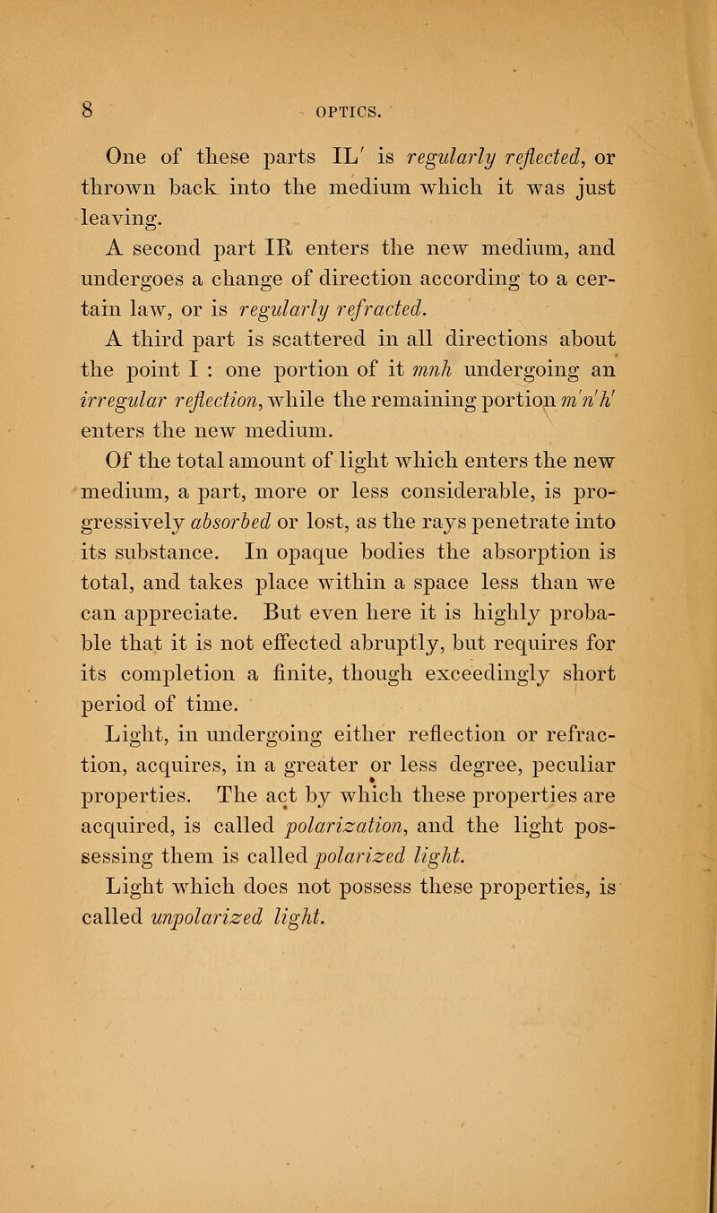 One of these parts IL' is regularly reflected, or thrown back into the medium which it was just leaving. A second part IR enters the new medium, and undergoes a change of direction according to a cer- tain law, or is regularly refracted. A third part is scattered in all directions about the point I : one portion of it mnh undergoing an irregular reflection, while the remaining portion mnh' enters the new medium. Of the total amount of light which enters the new medium, a part, more or less considerable, is pro- gressively absorbed or lost, as the rays penetrate into its substance. In opaque bodies the absorption is total, and takes place within a space less than we can appreciate. But even here it is highly proba- ble that it is not effected abruptly, but requires for its completion a finite, though exceedingly short period of time. Light, in undergoing either reflection or refrac- tion, acquires, in a greater or less degree, peculiar properties. The act by which these properties are acquired, is called polarization, and the light pos- sessing them is called polarized light. Light which does not possess these properties, is called unpolarized light.