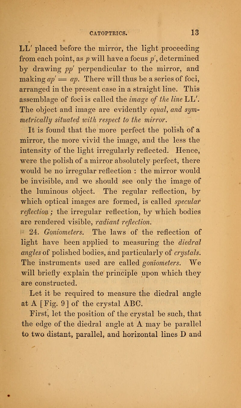 LL' placed before the mirror, the light proceeding from each point, as p will have a focus p, determined by drawing pp perpendicular to the mirror, and making ap = ap. There will thus be a series of foci, arranged in the present case in a straight line. This assemblage of foci is called the image of the line LL'. The object and image are evidently equal, and sym- metrically situated with respect to the mirror. It is found that the more perfect the polish of a mirror, the more vivid the image, and the less the intensity of the light irregularly reflected. Hence, were the polish of a mirror absolutely perfect, there would be no irregular reflection : the mirror would be invisible, and we should see only the image of the luminous object. The regular reflection, by which optical images are formed, is called specular reflection; the irregular reflection, by which bodies are rendered visible, radiant reflection. 1*8 24. Goniometers. The laws of the reflection of light have been applied to measuring the diedral angles of polished bodies, and particularly of crystals. The instruments used are called goniometers. We will briefly explain the principle upon which they are constructed. Let it be required to measure the diedral angle at A [Fig. 9] of the crystal ABC. First, let the position of the crystal be such, that the edge of the diedral angle at A may be parallel to two distant, parallel, and horizontal lines D and