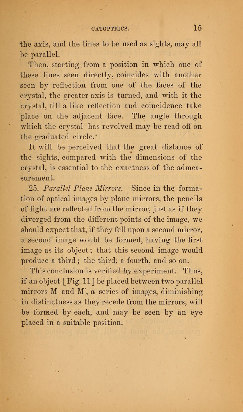 the axis, and the lines to be used as sights, may all be parallel. Then, starting from a position in which one of these lines seen directly, coincides with another seen by reflection from one of the faces of the crystal, the greater axis is turned, and with it the crystal, till a like reflection and coincidence take place on the adjacent face. The angle through which the crystal has revolved may be read off on the graduated circle/ It will be perceived that the great distance of the sights, compared with the dimensions of the crystal, is essential to the exactness of the admea- surement. 25. Parallel Plane Mirrors. Since in the forma- tion of optical images by plane mirrors, the pencils of light are reflected from the mirror, just as if they diverged from the different points of the image, we should expect that, if they fell upon a second mirror, a second image would be formed, having the first image as its object; that this second image would produce a third; the third, a fourth, and so on. This conclusion is verified by experiment. Thus, if an object [ Fig. 11 ] be placed between two parallel mirrors M and M', a series of images, diminishing in distinctness as they recede from the mirrors, will be formed by each, and may be seen by an eye placed in a suitable position.