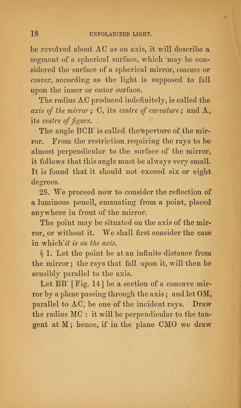 be revolved about AC as an axis, it will describe a segment of a spherical surface, which may be con- sidered the surface of a spherical mirror, concave or convex, according as the light is supposed to fall upon the inner or outer surface. The radius AC produced indefinitely, is called the axis of the mirror; C, its centre of curvature; and A, its centre of figure. The angle BCB' is called the'aperture of, the mir- ror. From the restriction requiring the rays to be almost perpendicular to the surface of the mirror, it follows that this angle must be always very small. It is found that it should not exceed six or eight degrees. 28. We proceed now to consider the reflection of a luminous pencil, emanating from a point, placed anywhere in front of the mirror. The point may be situated on the axis of the mir- ror, or without it. We shall first consider the case in which' it is on the axis. § 1. Let the point be at an infinite distance from the mirror; the rays that fall upon it, will then be sensibly parallel to the axis. Let BB' [Fig. 14] be a section of a concave mir- ror by a plane passing through the axis; and let OM> parallel to AC, be one of the incident rays. Draw the radius MC : it will be perpendicular to the tan- gent at M; hence, if in the plane CMO we draw