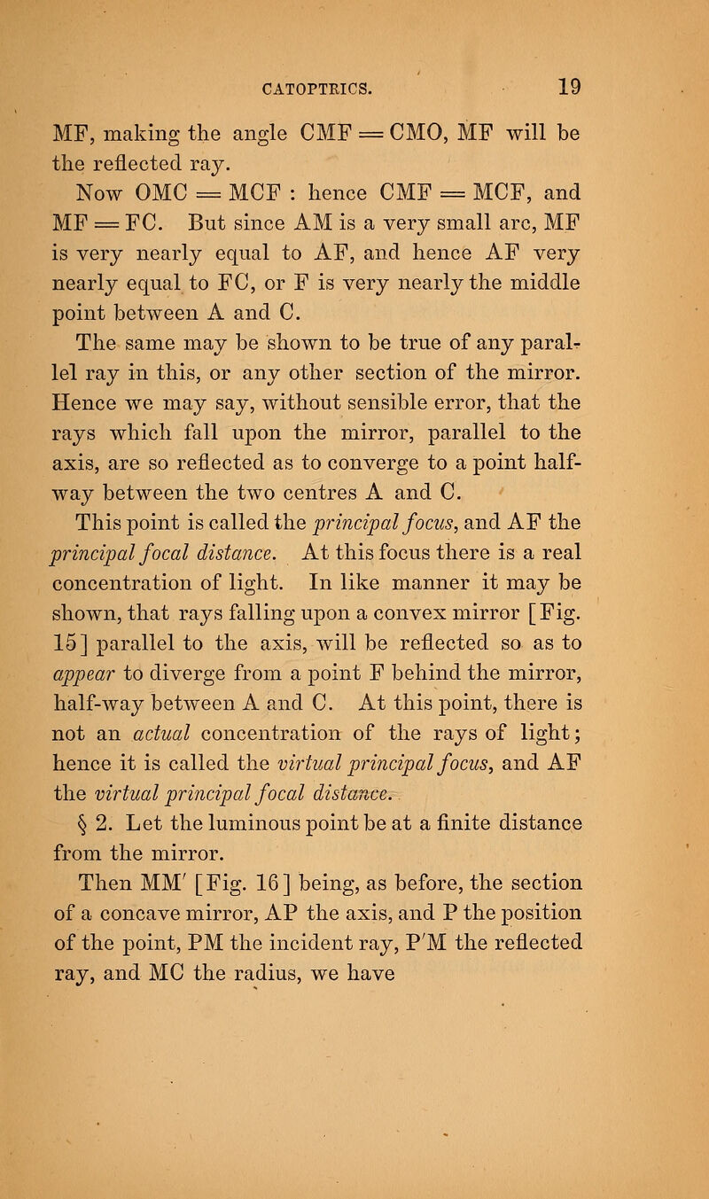 MF, making the angle CMF = CMO, MF will be the reflected ray. Now OMC = MCF : hence CMF = MCF, and MF = FC. But since AM is a very small arc, MF is very nearly equal to AF, and hence AF very nearly equal to FC, or F is very nearly the middle point between A and C. The same may be shown to be true of any paralr lei ray in this, or any other section of the mirror. Hence we may say, without sensible error, that the rays which fall upon the mirror, parallel to the axis, are so reflected as to converge to a point half- way between the two centres A and C. This point is called the principal focus, and AF the principal focal distance. At this focus there is a real concentration of light. In like manner it may be shown, that rays falling upon a convex mirror [Fig. 15] parallel to the axis, will be reflected so as to appear to diverge from a point F behind the mirror, half-way between A and C. At this point, there is not an actual concentration of the rays of light; hence it is called the virtual principal focus, and AF the virtual principal focal distance. § 2. Let the luminous point be at a finite distance from the mirror. Then MM' [Fig. 16] being, as before, the section of a concave mirror, AP the axis, and P the position of the point, PM the incident ray, P'M the reflected ray, and MC the radius, we have