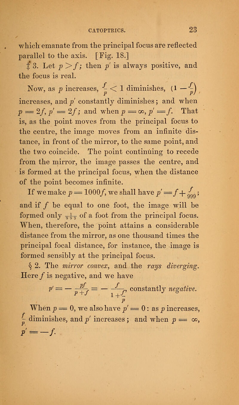 which emanate from the principal focns are reflected parallel to the axis. [Fig. 18.] £ 3. Let p >/; then p is always positive, and the focus is real. Now, as p increases, - < 1 diminishes, (1 — -J increases, and p constantly diminishes; and when p = 2f, p = 2f; and when p = oo, p —f. That is, as the point moves from the principal focus to the centre, the image moves from an infinite dis- tance, in front of the mirror, to the same point, and the two coincide. The point continuing to recede from the mirror, the image passes the centre, and is formed at the principal focus, when the distance of the point becomes infinite. If we make p = 1000/, we shall have p' ==/-|- S-; and if / be equal to one foot, the image will be formed only T±T of a foot from the principal focus. When, therefore, the point attains a considerable distance from the mirror, as one thousand times the principal focal distance, for instance, the image is formed sensibly at the principal focus. § 2. The mirror convex, and the rays diverging. Here / is negative, and we have pf f v' = —i = —p constantly negative. P When p = 0, we also have p' = 0: as p increases, - diminishes, and p' increases ; and when p = oo, p' = -/•