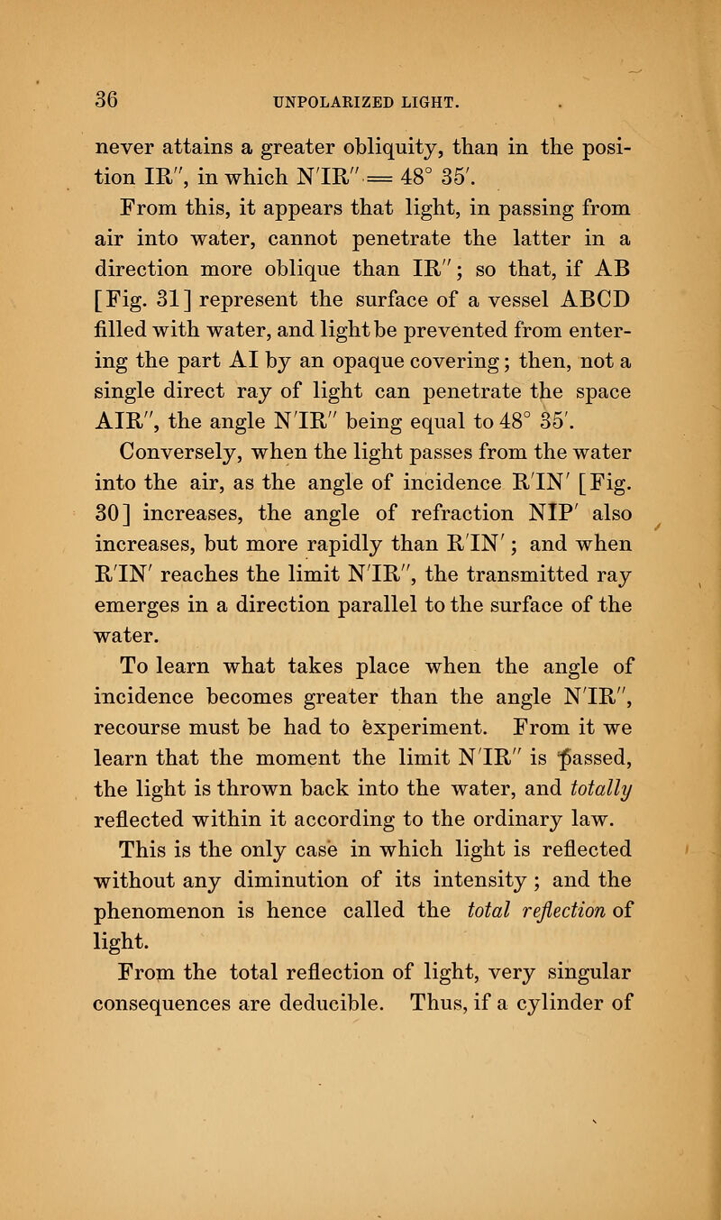 never attains a greater obliquity, than in the posi- tion IR, in which N'lR= 48° 35'. From this, it appears that light, in passing from air into water, cannot penetrate the latter in a direction more oblique than IR; so that, if AB [Fig. 31] represent the surface of a vessel ABCD filled with water, and light be prevented from enter- ing the part AI by an opaque covering; then, not a single direct ray of light can penetrate the space AIR, the angle N'lR being equal to 48° 35'. Conversely, when the light passes from the water into the air, as the angle of incidence RIN' [Fig. 30] increases, the angle of refraction NIP' also increases, but more rapidly than RIN'; and when R'lN' reaches the limit N'lR, the transmitted ray emerges in a direction parallel to the surface of the water. To learn what takes place when the angle of incidence becomes greater than the angle N'lR, recourse must be had to experiment. From it we learn that the moment the limit N'lR is passed, the light is thrown back into the water, and totally reflected within it according to the ordinary law. This is the only case in which light is reflected without any diminution of its intensity; and the phenomenon is hence called the total reflection of light. From the total reflection of light, very singular consequences are deducible. Thus, if a cylinder of