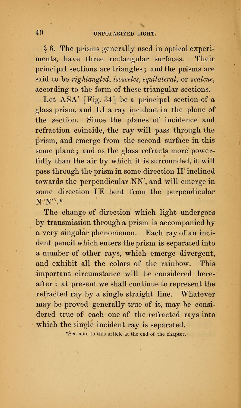 § 6. The prisms generally used in optical experi- ments, have three rectangular surfaces. Their principal sections are triangles; and the prisms are said to be rightangled, isosceles, equilateral, or scalene, according to the form of these triangular sections. Let ASA' [Fig. 34] be a principal section of a glass prism, and LI a ray incident in the plane of the section. Since the planes of incidence and refraction coincide, the ray will pass through the prism, and emerge from the second surface in this same plane ; and as the glass refracts more' power- fully than the air by which it is surrounded, it will pass through the prism in some direction II' inclined towards the perpendicular NN', and will emerge in some direction IE bent from the perpendicular N'-'N'.* The change of direction which light undergoes by transmission through a prism is accompanied by a very singular phenomenon. Each ray of an inci- dent pencil which enters the prism is separated into a number of other rays, which emerge divergent, and exhibit all the colors of the rainbow. This important circumstance will be considered here- after : at present we shall continue to represent the refracted ray by a single straight line. Whatever may be proved generally true of it, may be consi- dered true of each one of the refracted rays into which the single incident ray is separated. *See note to this article at the end of the chapter.