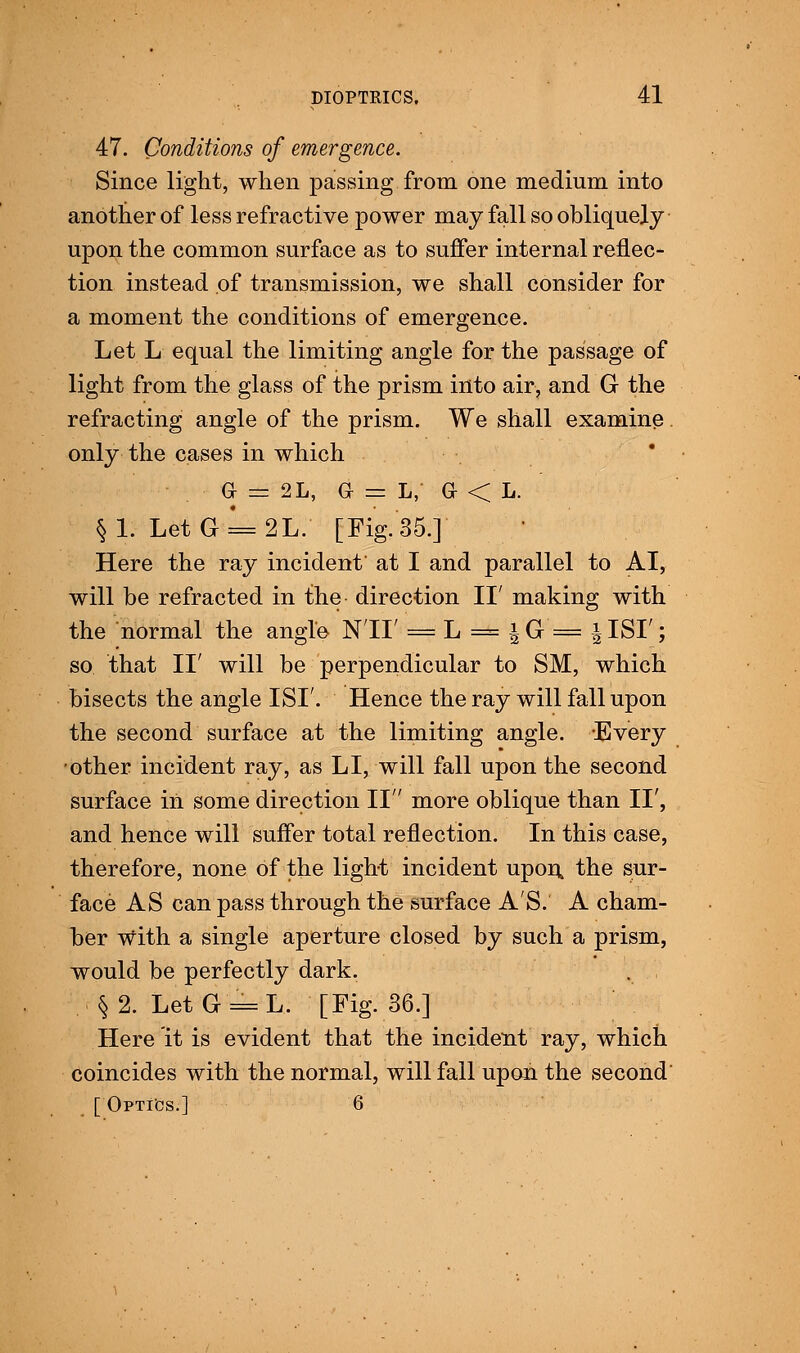 47. Conditions of emergence. Since light, when passing from one medium into another of less refractive power may fall so obliquely upon the common surface as to suffer internal reflec- tion instead of transmission, we shall consider for a moment the conditions of emergence. Let L equal the limiting angle for the passage of light from the glass of the prism into air, and G the refracting angle of the prism. We shall examine only the cases in which . G = 2L, G — L, G < L. §1. Let G = 2L. [Fig. 35.] Here the ray incident at I and parallel to AI, will be refracted in the direction II' making with the normal the angle Nil' = L = \G = \ISI'; so that II' will be perpendicular to SM, which bisects the angle ISI'. Hence the ray will fall upon the second surface at the limiting angle. Every other incident ray, as LI, will fall upon the second surface in some direction II more oblique than II', and hence will suffer total reflection. In this case, therefore, none of the light incident upon, the sur- face AS can pass through the surface A'S. A cham- ber with a single aperture closed by such a prism, would be perfectly dark. §2. LetG = L. [Fig. 36.] Here it is evident that the incident ray, which coincides with the normal, will fall upon the second [ Optics.] 6