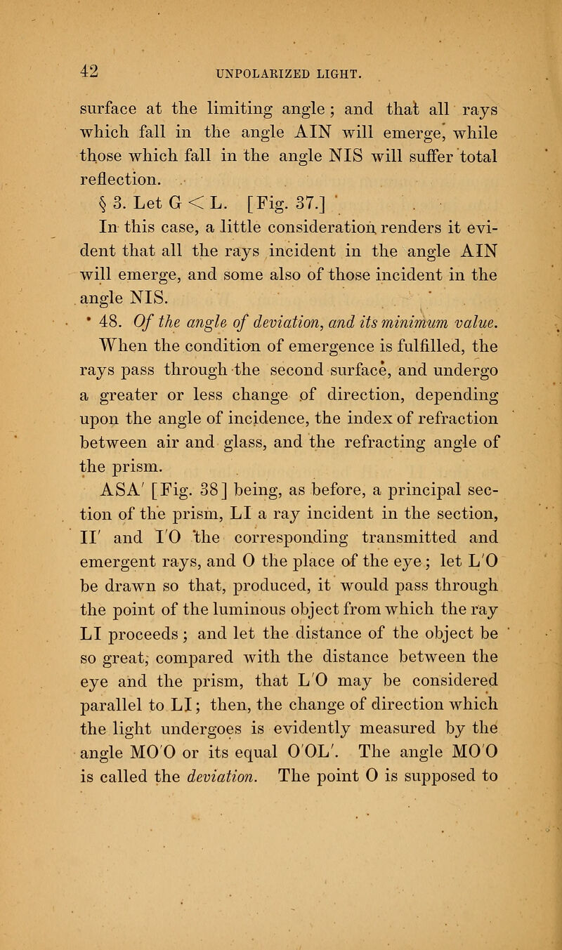 surface at the limiting angle ; and that all rays which fall in the angle AIN will emerge, while those which fall in the angle NIS will suffer total reflection. .• §3. Let G<L. [Fig. 37.] ' In this case, a little consideration renders it evi- dent that all the rays incident in the angle AIN will emerge, and some also of those incident in the angle NIS. • 48. Of the angle of deviation, and its minimum value. When the condition of emergence is fulfilled, the rays pass through the second surface, and undergo a greater or less change of direction, depending upon the angle of incidence, the index of refraction between air and glass, and the refracting angle of the prism. ASA' [Fig. 38] being, as before, a principal sec- tion of the prism, LI a ray incident in the section, II' and 10 'the corresponding transmitted and emergent rays, and 0 the place of the eye; let L'O be drawn so that, produced, it would pass through the point of the luminous object from which the ray LI proceeds; and let the distance of the object be so great, compared with the distance between the eye and the prism, that L'O may be considered parallel to LI; then, the change of direction which the light undergoes is evidently measured by the angle MOO or its equal O'OL'. The angle MOO is called the deviation. The point 0 is supposed to