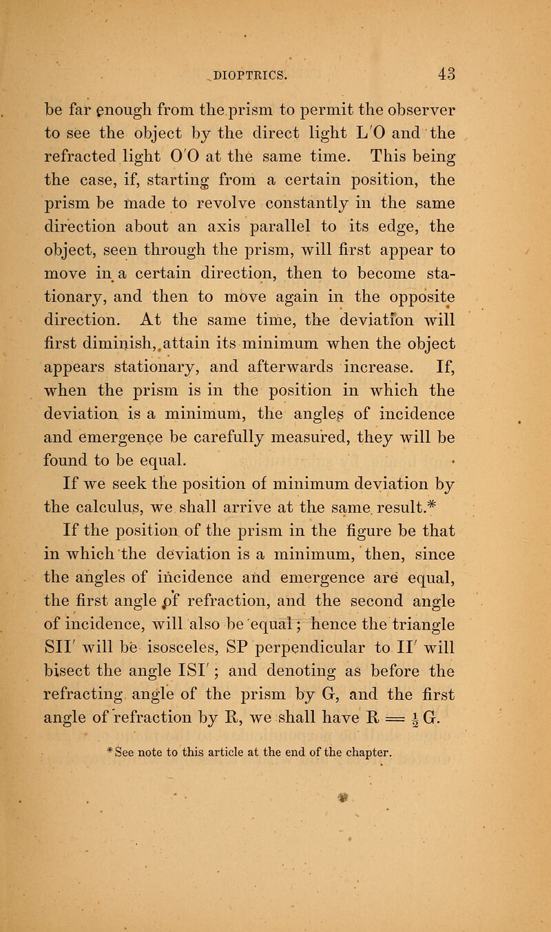 be far enough from the prism to permit the observer to see the object by the direct light L'O and the refracted light 00 at the same time. This being the case, if, starting from a certain position, the prism be made to revolve constantly in the same direction about an axis parallel to its edge, the object, seen through the prism, will first appear to move in a certain direction, then to become sta- tionary, and then to move again in the opposite direction. At the same time, the deviation will first diminish,,attain its minimum when the object appears stationary, and afterwards increase. If, when the prism is in the position in which the deviation is a minimum, the angles of incidence and emergence be carefully measured, they will be found to be equal. If we seek the position of minimum deviation by the calculus, we shall arrive at the same, result.^ If the position of the prism in the figure be that in which the deviation is a minimum, then, since the angles of incidence and emergence are equal, the first angle pf refraction, and the second angle of incidence, will also be equal; hence the triangle SII' will be isosceles, SP perpendicular to II' will bisect the angle ISI'; and denoting as before the refracting angle of the prism by G-, and the first angle of refraction by R, we shall have II = iG.