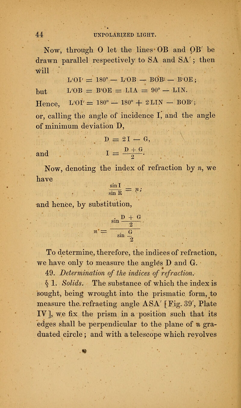 Now, through 0 let the lines-OB and OB' be drawn parallel respectively to SA and SA'; then will L'OI' =' 180° — L'OB — BOB* — B'OE; but L'OB 5= B'OE =z LIA =z 90° — LIN. Hence, L'OI' = 180° — 180° + 2 LIN — BOB'; or, calling the angle of incidence I, and the angle of minimum deviation D, D = 21 — Or, A T D + G and .. I = —g— Now, denoting the index of refraction by n, we have sin I _ _ ;' sin R •and hence, by substitution, . D 4 G sin —t;— . G sin — 2 To determine, therefore, the indices of refraction, we have only to measure the angle's D and G. 49. Determination of the indices of refraction.- § 1. Solids. The substance of which the index is sought, being wrought into the prismatic form, to measure the.refracting angle ASA' [Fig. 39', Plate IV], we fix the prism in a position such that its edges shall be perpendicular to the plane of n gra- duated circle; and with a telescope which revolves