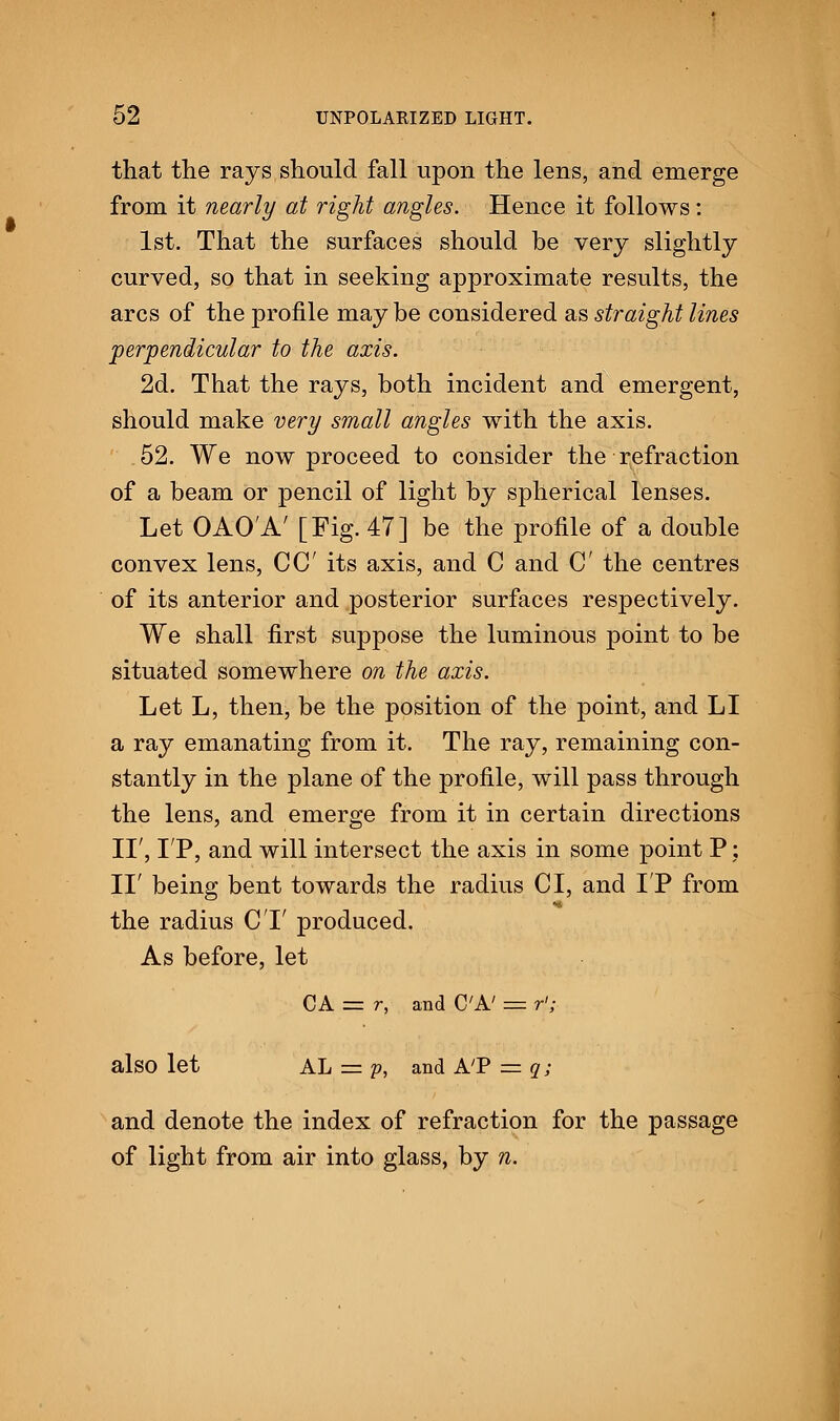 that the rays should fall upon the lens, and emerge from it nearly at right angles. Hence it follows: 1st. That the surfaces should be very slightly curved, so that in seeking approximate results, the arcs of the profile may be considered as straight lines perpendicular to the axis. 2d. That the rays, both incident and emergent, should make very small angles with the axis. 52. We now proceed to consider the refraction of a beam or pencil of light by spherical lenses. Let OAO'A' [Fig. 47] be the profile of a double convex lens, CC its axis, and C and C the centres of its anterior and posterior surfaces respectively. We shall first suppose the luminous point to be situated somewhere on the axis. Let L, then, be the position of the point, and LI a ray emanating from it. The ray, remaining con- stantly in the plane of the profile, will pass through the lens, and emerge from it in certain directions II', LP, and will intersect the axis in some point P: II' being bent towards the radius CI, and IP from the radius CT produced. As before, let CA = r, and C'A' = rl; also let AL = p, and AT = q; and denote the index of refraction for the passage of light from air into glass, by n.