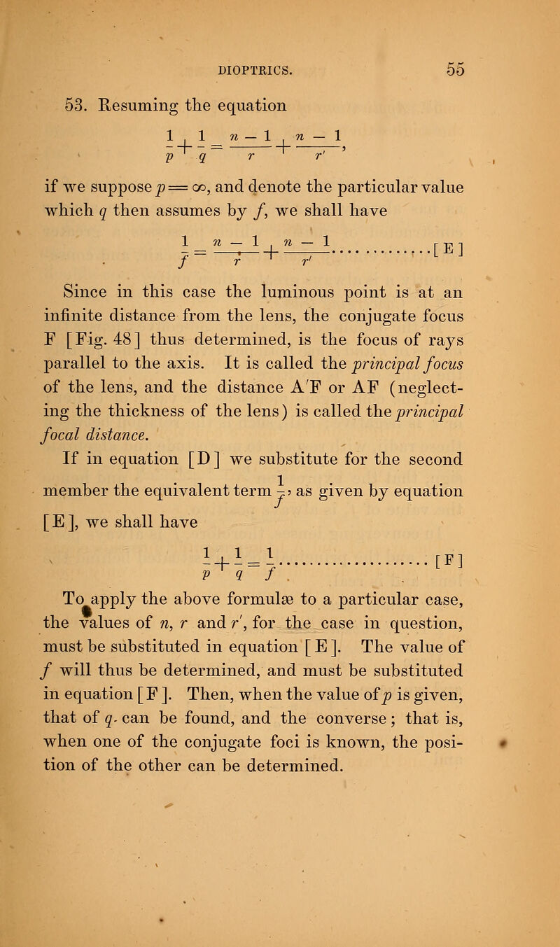 53. Resuming the equation 1,1 n — 1 n — 1 —— — r ' ;—' p q r r if we suppose p=cc, and denote the particular value which q then assumes by /, we shall have 1 _n - 1 n - \ [E1 / ~ r r r> Since in this case the luminous point is at an infinite distance from the lens, the conjugate focus F [Fig. 48] thus determined, is the focus of rays parallel to the axis. It is called the principal focus of the lens, and the distance A'F or AF (neglect- ing the thickness of the lens) is called the principal focal distance. If in equation [D] we substitute for the second member the equivalent term ^> as given by equation [ E ], we shall have - + -=l [F] v q f . To apply the above formulae to a particular case, the values of n, r and r, for the case in question, must be substituted in equation [E]. The value of / will thus be determined, and must be substituted in equation [ F ]. Then, when the value of p is given, that of q. can be found, and the converse; that is, when one of the conjugate foci is known, the posi- tion of the other can be determined.