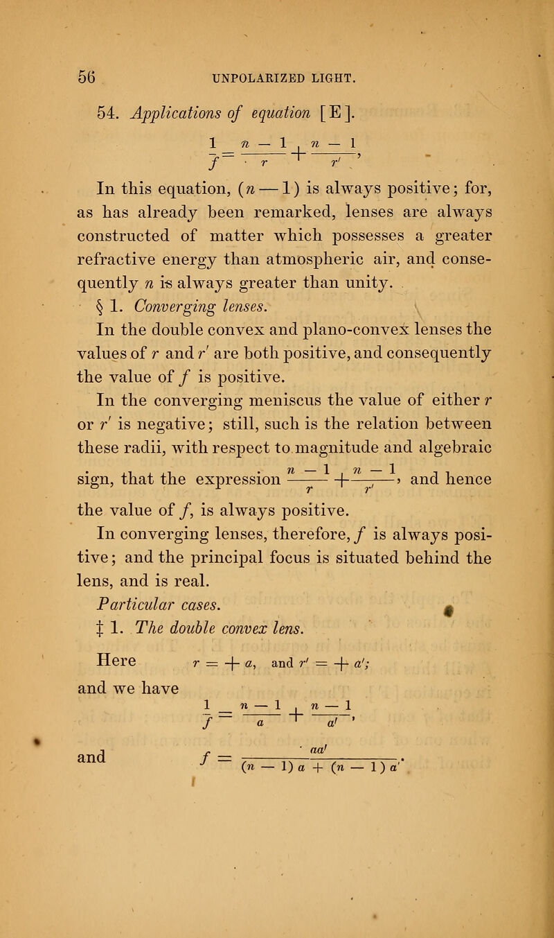 54. Applications of equation [ E ]. 1 n — 1 , n — 1 J— —~~r I ~p~' In this equation, (ft — 1) is always positive; for, as has already been remarked, lenses are always constructed of matter which possesses a greater refractive energy than atmospheric air, and conse- quently n i-s always greater than unity. § 1. Converging lenses. In the double convex and plano-convex lenses the values of r and r are both positive, and consequently the value of/ is positive. In the converging meniscus the value of either r or r is negative; still, such is the relation between these radii, with respect to magnitude and algebraic sign, that the expression 1———> and hence the value of /, is always positive. In converging lenses, therefore,/ is always posi- tive ; and the principal focus is situated behind the lens, and is real. Particular cases. 0 | 1. The double convex lens. Here r = + a, and r' = -f- a'; and we have and 1 f f n a 1 + n — ~a> act,' 1 > (n — 1) a + (n — 1) a'