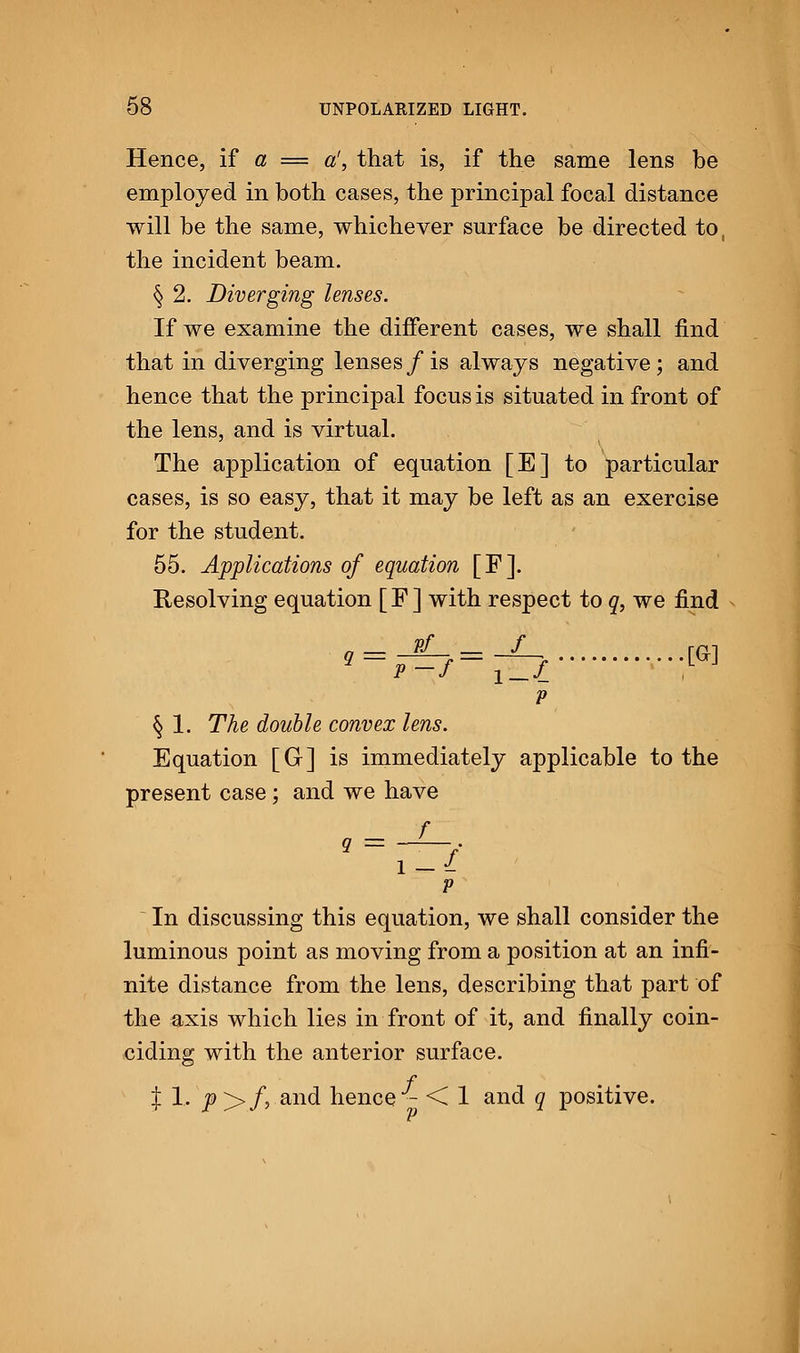 Hence, if a = a', that is, if the same lens be employed in both cases, the principal focal distance will be the same, whichever surface be directed to, the incident beam. § 2. Diverging lenses. If we examine the different cases, we shall find that in diverging lenses / is always negative ; and hence that the principal focus is situated in front of the lens, and is virtual. The application of equation [E] to particular cases, is so easy, that it may be left as an exercise for the student. 55. Applications of equation [F]. Resolving equation [F] with respect to q, we find '-■£?-£i :™ p § 1. The double convex lens. Equation [G] is immediately applicable to the present case; and we have l — I P In discussing this equation, we shall consider the luminous point as moving from a position at an infi- nite distance from the lens, describing that part of the axis which lies in front of it, and finally coin- ciding with the anterior surface. f • - | 1, _p>/,.and hence - < 1 and q positive.