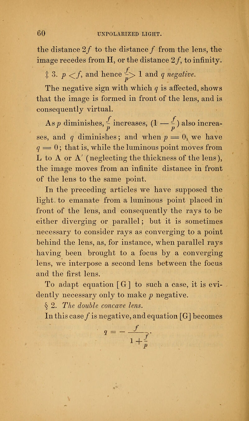 the distance 2f to the distance/ from the lens, the image recedes from H, or the distance 2/, to infinity. f % 3. p </, and hence -> 1 and q negative. The negative sign with which q is affected, shows that the image is formed in front of the lens, and is consequently virtual. Asp diminishes, - increases, (1 — -) also increa- ses, and q diminishes; and when p = 0, we have q = 0; that is, while the luminous point moves from L to A or A' (neglecting the thickness of the lens), the image moves from an infinite distance in front of the lens to the same point. In the preceding articles we have supposed the light to emanate from a luminous point placed in front of the lens, and consequently the rays to be either diverging or parallel; but it is sometimes necessary to consider rays as converging to a point behind the lens, as, for instance, when parallel rays having been brought to a focus by a converging lens, we interpose a second lens between the focus and the first lens. To adapt equation [G] to such a case, it is evi- dently necessary only to make p negative. § 2. The double concave lens. In this case/ is negative, and equation [G] becomes , = --*—. f p