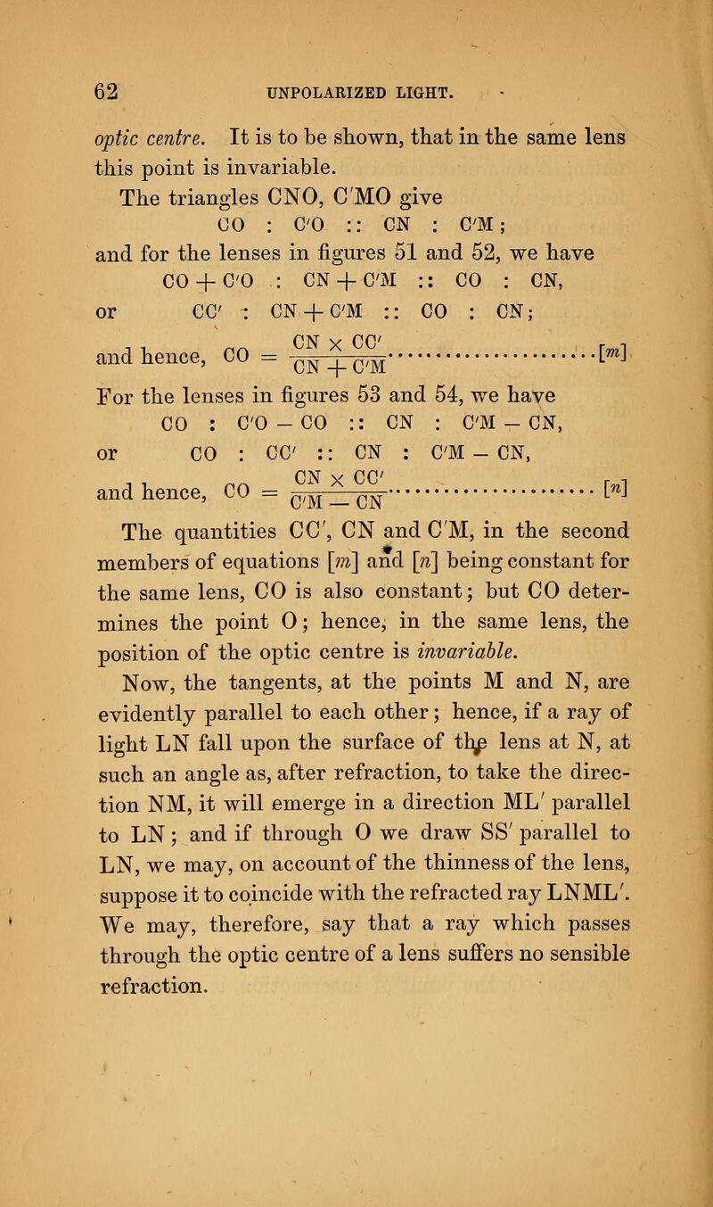 optic centre. It is to be shown, that in the same lens this point is invariable. The triangles CNO, C'MO give CO : CO :: CN : CM; and for the lenses in figures 51 and 52, we have 00 +CO : CN + C'M :: CO : CN, or CC : CN + C'M :: CO : CN; and hence, CO = -CN . C,M W For the lenses in figures 53 and 54, we have CO : CO - CO :: CN : CM - CN, or CO : CC :: CN : CM - CN, and hence, CO = C/M _ CN ^ The quantities CC, CN and CM, in the second members of equations \m\ and [ri\ being constant for the same lens, CO is also constant; but CO deter- mines the point 0; hence, in the same lens, the position of the optic centre is invariable. Now, the tangents, at the points M and N, are evidently parallel to each other; hence, if a ray of light LN fall upon the surface of th^ lens at N, at such an angle as, after refraction, to take the direc- tion NM, it will emerge in a direction ML' parallel to LN; and if through 0 we draw SS' parallel to LN, we may, on account of the thinness of the lens, suppose it to coincide with the refracted ray LNML'. We may, therefore, say that a ray which passes through the optic centre of a lens suffers no sensible refraction.