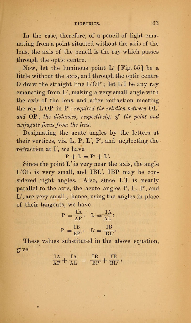 In the case, therefore, of a pencil of light ema- nating from a point situated without the axis of the lens, the axis of the pencil is the ray which passes through the optic centre. Now, let the luminous point L' [Fig. 55] be a little without the axis, and through the optic centre 0 draw the straight line LOP'; let LI be any ray emanating from L', making a very small angle with the axis of the lens, and after refraction meeting the ray LOP' in P': required the relation between OL' and OP', the distances, respectively, of the point and conjugate focus from the lens. Designating the acute angles by the letters at their vertices, viz. L, P, L', P', and neglecting the refraction at I', we have P -f L = P' + L'. Since the point L' is very near the axis, the angle L'OL is very small, and IBL', IBP' may be con- sidered right angles. Also, since LI is nearly parallel to the axis, the acute angles P, L, P', and L', are very small; hence, using the angles in place of their tangents, we have P IA = AP' L B IA AL1 P': IB ~BP'' L' = IB BL' These values substituted in the above equation, give v IA 1 IA IB i IB • AP + AL ~ BP' 1 BL' '