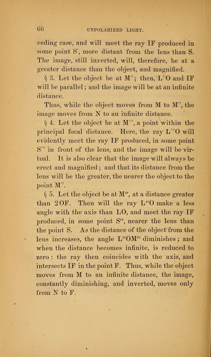 ceding case, and will meet the ray IF produced in some point S', more distant from the lens than S. The image, still inyerted, will, therefore, be at a greater distance than the object, and magnified. § 3. Let the object be at M; then, L0 and IF will be parallel; and the image will be at an infinite distance. Thus, while the object moves from M to M, the image moves from N to an infinite distance. § 4. Let the object be at M', a point within the principal focal distance. Here, the ray L0 will evidently meet the ray IF produced, in some point S in front of the lens, and the image will be vir- tual. It is also clear that the image will always be erect and magnified; and that its distance from the lens will be the greater, the nearer the object to the point M. § 5. Let the object be at MIV, at a distance greater than 2 OF. Then will the ray LIV0 make a less angle with the axis than LO, and meet the ray IF produced, in some point S1V, nearer the lens than the point S. As the distance of the object from the lens increases, the angle LIVOMIV diminishes; and when the distance becomes infinite, is reduced to zero : the ray then coincides with the axis, and intersects IF in the point F. Thus, while the object moves from M to an infinite distance, the image, constantly diminishing, and inverted, moves only from N to F.