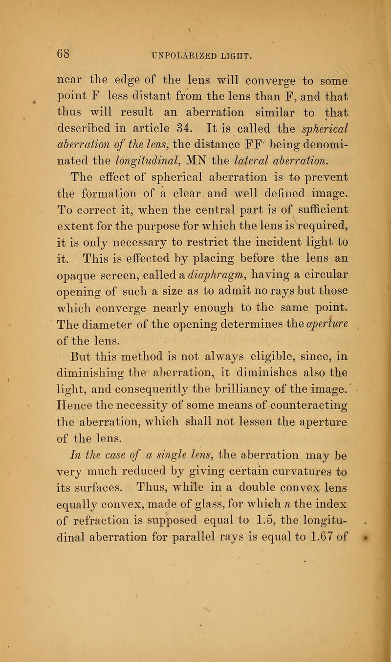 near the edge of the lens will converge to some point F less distant from the lens than F, and that thus will result an aberration similar to that described in article 34. It is called the spherical aberration of the lens, the distance FF' being denomi- nated the longitudinal, MN the lateral aberration. The effect of spherical aberration is to prevent the formation of a clear and well denned image. To correct it, when the central part is of sufficient extent for the purpose for which the lens is required, it is only necessary to restrict the incident light to it. This is effected by placing before the lens an opaque screen, called a diaphragm, having a circular opening of such a size as to admit no rays but those which converge nearly enough to the same point. The diameter of the opening determines the aperture of the lens. But this method is not always eligible, since, in diminishing the aberration, it diminishes also the light, and consequently the brilliancy of the image. Hence the necessity of some means of counteracting the aberration, which shall not lessen the aperture of the lens. In the case of a single lens, the aberration may be very much reduced by giving certain curvatures to its surfaces. Thus, while in a double convex lens equally convex, made of glass, for which n the index of refraction is supposed equal to 1.5, the longitu- dinal aberration for parallel rays is equal to 1.67 of