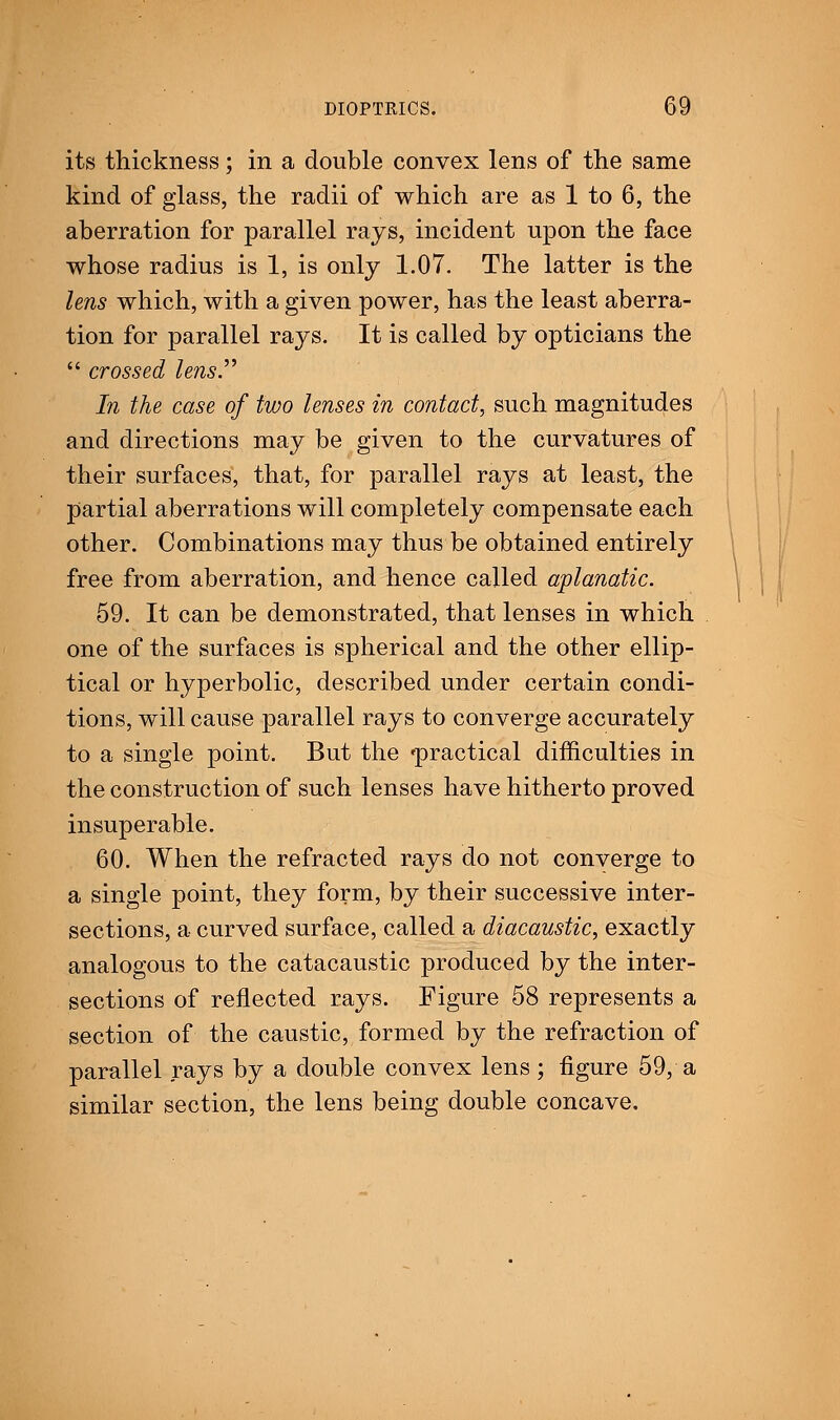 its thickness; in a double convex lens of the same kind of glass, the radii of which are as 1 to 6, the aberration for parallel rays, incident upon the face whose radius is 1, is only 1.07. The latter is the lens which, with a given power, has the least aberra- tion for parallel rays. It is called by opticians the  crossed lens.'''' In the case of two lenses in contact, such magnitudes and directions may be given to the curvatures of their surfaces, that, for parallel rays at least, the partial aberrations will completely compensate each other. Combinations may thus be obtained entirely free from aberration, and hence called aplanatic. 59. It can be demonstrated, that lenses in which one of the surfaces is spherical and the other ellip- tical or hyperbolic, described under certain condi- tions, will cause parallel rays to converge accurately to a single point. But the 'practical difficulties in the construction of such lenses have hitherto proved insuperable. 60. When the refracted rays do not converge to a single point, they form, by their successive inter- sections, a curved surface, called a diacaustic, exactly analogous to the catacaustic produced by the inter- sections of reflected rays. Figure 58 represents a section of the caustic, formed by the refraction of parallel rays by a double convex lens; figure 59, a similar section, the lens being double concave.