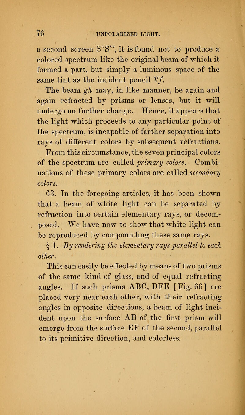 a second screen SS', it is found not to produce a colored spectrum like the original beam of which it formed a part, but simply a luminous space of the same tint as the incident pencil Yf. The beam gh may, in like manner, be again and again refracted by prisms or lenses, but it will undergo no further change. Hence, it appears that the light which proceeds to any particular point of the spectrum, is incapable of farther separation into rays of different colors by subsequent refractions. From this circumstance, the seven principal colors of the spectrum are called primary colors. Combi- nations of these primary colors are called secondary colors. 63. In the foregoing articles, it has been shown that a beam of white light can be separated by refraction into certain elementary rays, or decom- posed. We have now to show that white light can be reproduced by compounding these same rays. § 1. By rendering the elementary rays parallel to each other. This can easily be effected by means of two prisms of the same kind of glass, and of equal refracting angles. If such prisms ABC, DFE [Fig. 66] are placed very near each other, with their refracting angles in opposite directions, a beam of light inci- dent upon the surface AB of the first prism will emerge from the surface EF of the second, parallel to its primitive direction, and colorless.