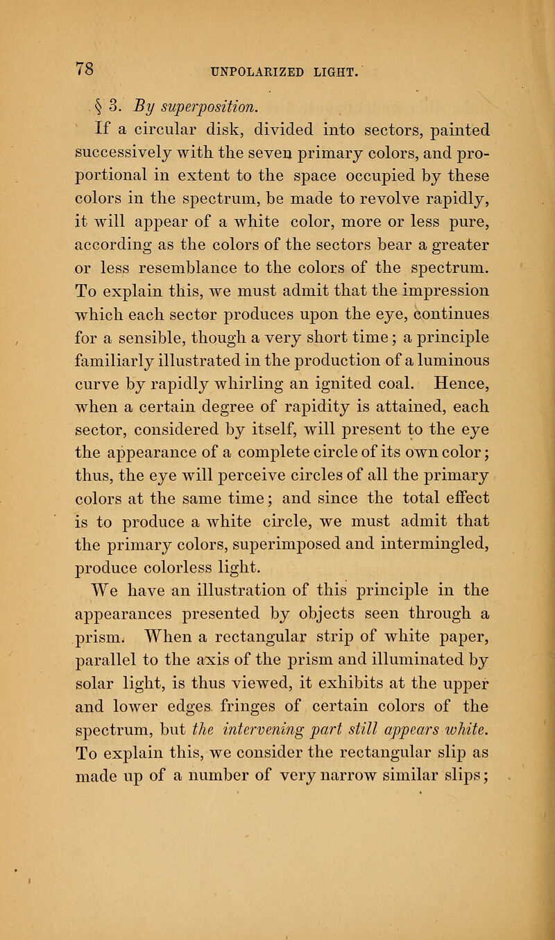 § 3. By superposition. If a circular disk, divided into sectors, painted successively with the seven primary colors, and pro- portional in extent to the space occupied by these colors in the spectrum, be made to revolve rapidly, it will appear of a white color, more or less pure, according as the colors of the sectors bear a greater or less resemblance to the colors of the spectrum. To explain this, we must admit that the impression which each sector produces upon the eye, continues for a sensible, though a very short time; a principle familiarly illustrated in the production of a luminous curve by rapidly whirling an ignited coal. Hence, when a certain degree of rapidity is attained, each sector, considered by itself, will present to the eye the appearance of a complete circle of its own color; thus, the eye will perceive circles of all the primary colors at the same time; and since the total effect is to produce a white circle, we must admit that the primary colors, superimposed and intermingled, produce colorless light. We have an illustration of this principle in the appearances presented by objects seen through a prism. When a rectangular strip of white paper, parallel to the axis of the prism and illuminated by solar light, is thus viewed, it exhibits at the upper and lower edges fringes of certain colors of the spectrum, but the intervening part still appears white. To explain this, we consider the rectangular slip as made up of a number of very narrow similar slips;