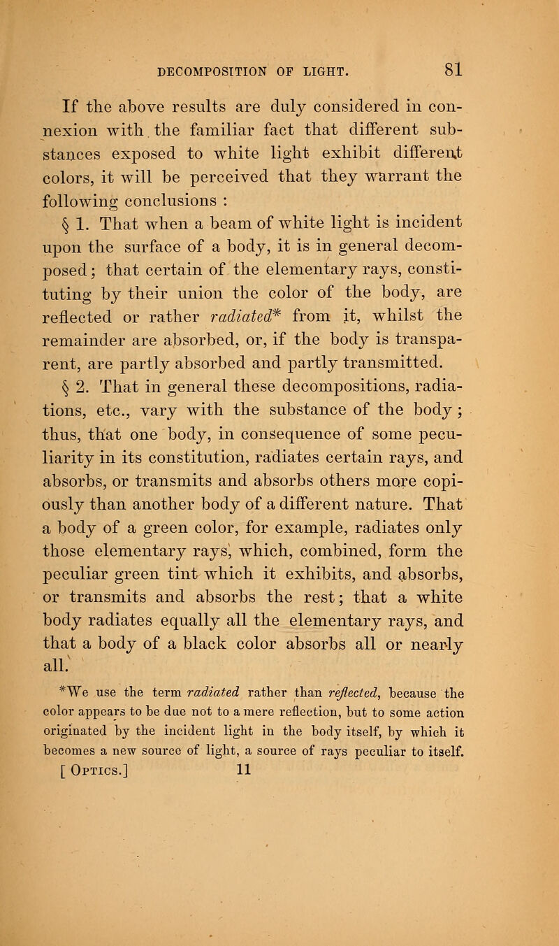 If the above results are duly considered in con- nexion with. the familiar fact that different sub- stances exposed to white light exhibit different colors, it will be perceived that they warrant the following conclusions : § 1. That when a beam of white light is incident upon the surface of a body, it is in general decom- posed ; that certain of the elementary rays, consti- tuting by their union the color of the body, are reflected or rather radiated* from it, whilst the remainder are absorbed, or, if the body is transpa- rent, are partly absorbed and partly transmitted. § 2. That in general these decompositions, radia- tions, etc., vary with the substance of the body ; thus, that one body, in consequence of some pecu- liarity in its constitution, radiates certain rays, and absorbs, or transmits and absorbs others more copi- ously than another body of a different nature. That a body of a green color, for example, radiates only those elementary rays!, which, combined, form the peculiar green tint which it exhibits, and absorbs, or transmits and absorbs the rest; that a white body radiates equally all the elementary rays, and that a body of a black color absorbs all or nearly all; *We use the term radiated rather than reflected, because the color appears to be due not to a mere reflection, but to some action originated by the incident light in the body itself, by which it becomes a new source of light, a source of rays peculiar to itself. [ Optics.] 11