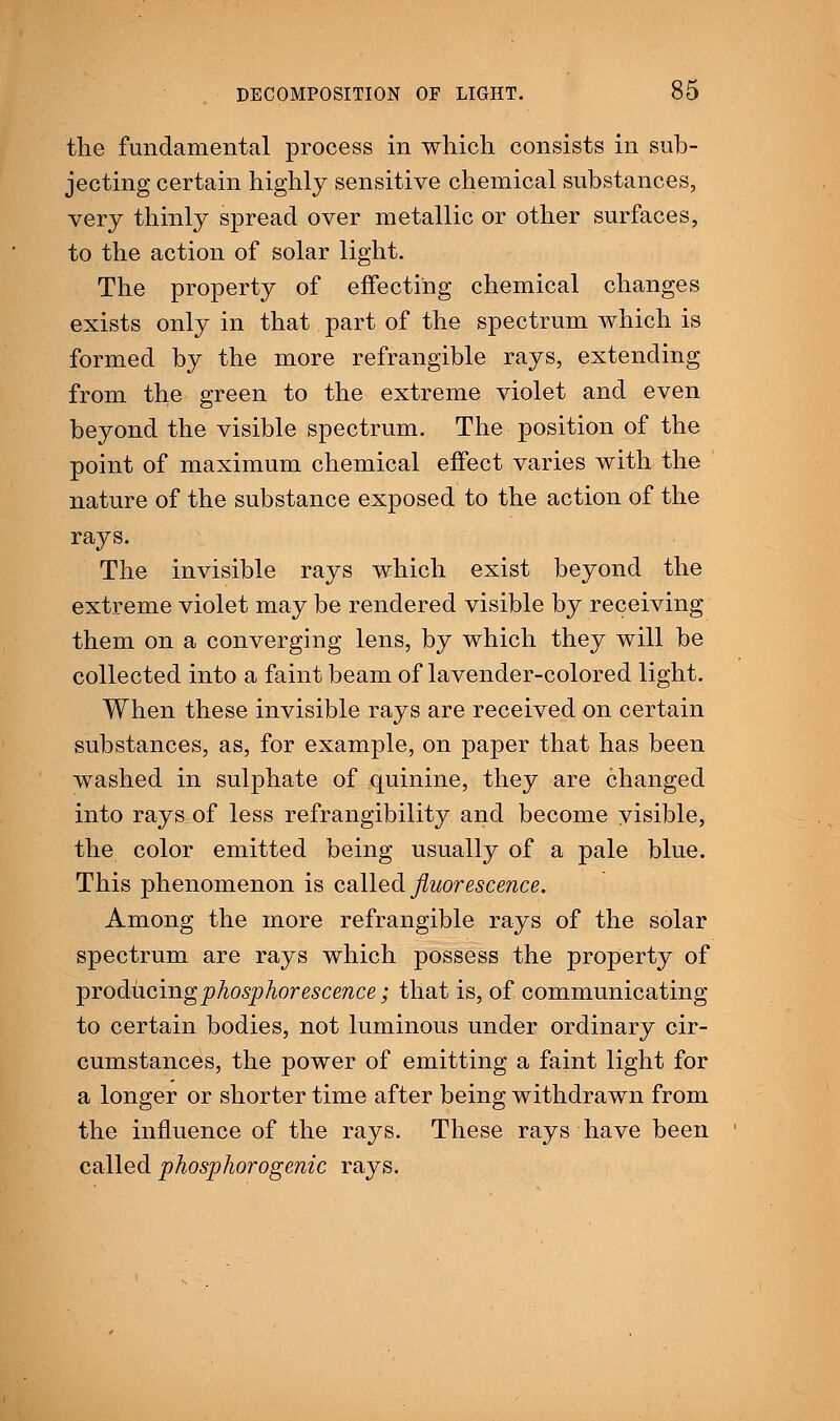 the fundamental process in which consists in sub- jecting certain highly sensitive chemical substances, very thinly spread over metallic or other surfaces, to the action of solar light. The property of effecting chemical changes exists only in that part of the spectrum which is formed by the more refrangible rays, extending from the green to the extreme violet and even beyond the visible spectrum. The position of the point of maximum chemical effect varies with the nature of the substance exposed to the action of the rays. The invisible rays which exist beyond the extreme violet may be rendered visible by receiving them on a converging lens, by which they will be collected into a faint beam of lavender-colored light. When these invisible rays are received on certain substances, as, for example, on paper that has been washed in sulphate of quinine, they are changed into rays of less refrangibility and become visible, the color emitted being usually of a pale blue. This phenomenon is called fluorescence. Among the more refrangible rays of the solar spectrum are rays which possess the property of producing phosphorescence; that is, of communicating to certain bodies, not luminous under ordinary cir- cumstances, the power of emitting a faint light for a longer or shorter time after being withdrawn from the influence of the rays. These rays have been called phosphorogenic rays.