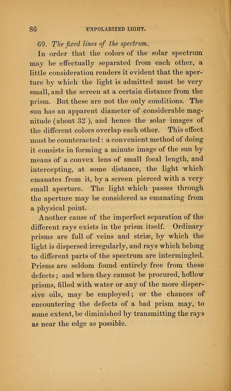 69. The fixed lines of the spectrum. In order that the colors of the solar spectrum may be effectually separated from each other, a little consideration renders it evident that the aper- ture by which the light is admitted must be very small, and the screen at a certain distance from the prism. But these are not the only conditions. The sun has an apparent diameter of considerable mag- nitude (about 32), and hence the solar images of the different colors overlap each other. This effect must be counteracted: a convenient method of doing it consists in forming a minute image of the sun by means of a convex lens of small focal length, and intercepting, at some distance, the light which emanates from it, by a screen pierced with a very small aperture. The light which passes through the aperture may be considered as emanating from a physical point. Another cause of the imperfect separation of the different rays exists in the prism itself. Ordinary prisms are full of veins and stride, by which the light is dispersed irregularly, and rays which belong to different parts of the spectrum are intermingled. Prisms are seldom found entirely free from these defects; and when they cannot be procured, hollow prisms, filled with water or any of the more disper- sive oils, may be employed; or the chances of encountering the defects of a bad prism may, to some extent, be diminished by transmitting the rays as near the edge as possible.