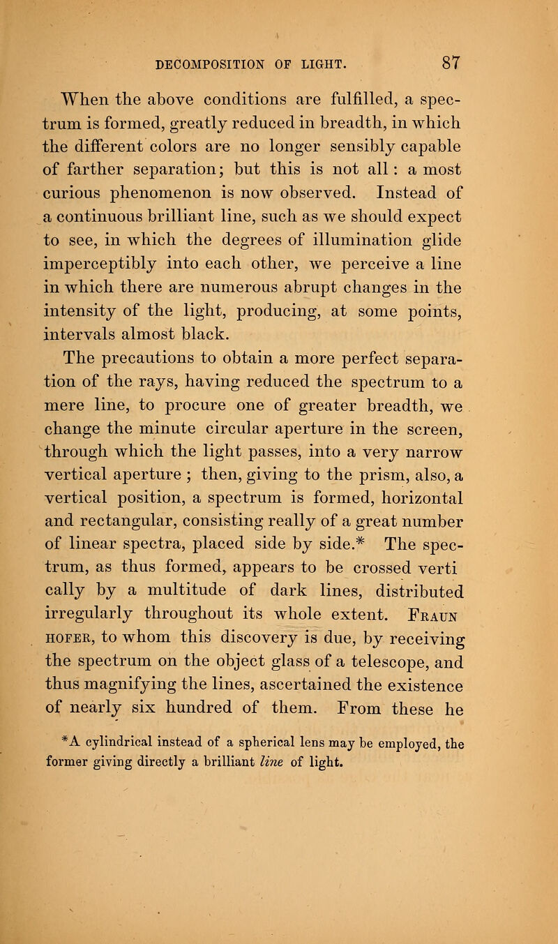 When the above conditions are fulfilled, a spec- trum is formed, greatly reduced in breadth, in which the different colors are no longer sensibly capable of farther separation; but this is not all: a most curious phenomenon is now observed. Instead of a continuous brilliant line, such as we should expect to see, in which the degrees of illumination glide imperceptibly into each other, we perceive a line in which there are numerous abrupt changes in the intensity of the light, producing, at some points, intervals almost black. The precautions to obtain a more perfect separa- tion of the rays, having reduced the spectrum to a mere line, to procure one of greater breadth, we change the minute circular aperture in the screen, through which the light passes, into a very narrow vertical aperture ; then, giving to the prism, also, a vertical position, a spectrum is formed, horizontal and rectangular, consisting really of a great number of linear spectra, placed side by side.# The spec- trum, as thus formed, appears to be crossed verti cally by a multitude of dark lines, distributed irregularly throughout its whole extent. Fraun hofer, to whom this discovery is due, by receiving the spectrum on the object glass of a telescope, and thus magnifying the lines, ascertained the existence of nearly six hundred of them. From these he *A cylindrical instead of a spherical lens may be employed, the former giving directly a brilliant line of light.