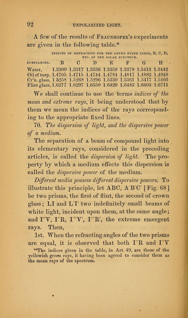 A few of the results of Fraunhofer's experiments are given in the following table.# INDICES OF REFRACTION FOR THE SEVEN FIXED LINES, B, C, D, ETC. OF THE SOLAR SPECTRUM. SUBSTANCES. B C D E F Gr H Water, 1.3309 1.3317 1.3336 1.3359 1.3378 1.3413 1.3442 Oil of turp. 1.4705 1.4715 1.4744 1.4781 1.4817 1.4882 1.4938 Cr'n. glass, 1.5258 1.5268 1.5296 1.5330 1.5361 1.5417 1.5466 Flint glass, 1.6277 1.6297 1.6350 1.6420 1.6483 1.6603 1.6711 We shall continue to use the terms indices of the mean and extreme rays, it being understood that by them we mean the indices of the rays correspond- ing to the appropriate fixed lines. 70. The dispersion of light, and the dispersive power of a medium. The separation of a beam of compound light into its elementary rays, considered in the preceding articles, is called the dispersion of light. The pro- perty by which a medium effects this dispersion is called the dispersive power of the medium. Different media possess different dispersive powers. To illustrate this principle, let ABC, A'B'C [Fig. 68] be two prisms, the first of flint, the second of crown glass; LI and LT two indefinitely small beams of white light, incident upon them, at the same angle; and IV, IR, TV, IE/, the extreme emergent rays. Then, 1st. When the refracting angles of the two prisms are equal, it is observed that both IB, and IV *'The indices given in the table, in Art. 49, are those of the yellowish green rays, it having been agreed to consider them as the mean rays of the spectrum.