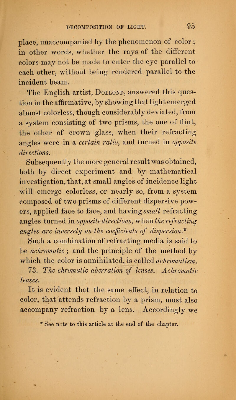 place, unaccompanied by the phenomenon of color; in other words, whether the rays of the different colors may not be made to enter the eye parallel to each other, without being rendered parallel to the incident beam. The English artist, Dollond, answered this ques- tion in the affirmative, by showing that light emerged almost colorless, though considerably deviated, from a system consisting of two prisms, the one of flint, the other of crown glass, when their refracting angles were in a certain ratio, and turned in opposite directions. Subsequently the more general result was obtained, both by direct experiment and by mathematical investigation, that, at small angles of incidence light will emerge colorless, or nearly so, from a system composed of two prisms of different dispersive pow- ers, applied face to face, and having small refracting angles turned in opposite directions, when the refracting angles are inversely as the coefficients of dispersion* Such a combination of refracting media is said to be achromatic; and the principle of the method by which the color is annihilated, is called achromatism. 73. The chromatic aberration of lenses. Achromatic lenses. It is evident that the same effect, in relation to color, that attends refraction by a prism, must also accompany refraction by a lens. Accordingly we